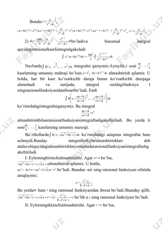 bo’lsa, almashtirish qilamiz. u holda, + bo’ladi. bundan ni ning ratsional funksiyasi sifatida aniqlaymiz. bu yerda ham ning ratsional funksiyasidan iborat bo’ladi.shunday qilib, bo’lib u ning ratsional funksiyasi bo’ladi. ii. eylerningikkinchialmashtirishi. agar bo’lsa, almashtirish qilamiz. (aniqlikuchun oldidagi ishorani olamiz). u holda ()2=()2, bundan ni ning quyidagi ratsional funksiyasini aniqlaymiz. . shunday qilib, va lar orqali ratsionalifodalanganiuchun x, dx va larning t orqaliifodalariniberilganintegralgaqo’yib t ganisbatanratsionalfunksiyaningintegraligakelamiz. iii. eylerninguchinchialmashtirishi. aytaylikva lar uchxadning haqiqiyildizlaribo’lsin. = deb olamiz. u holda, ++c=(x-)(x-) bo’lgani uchun =, (x-)(x-)2t2, (x-)=2bo’ladi.bundanesani hosil qilamiz. x, dx va lar t ning ratsional funksiyasi bo’lganligi uchun, berilgan integral t ning ratsional funksiyasini integralidan iborat bo’ladi. ba’zibirirratsionalfunksiyalarnitrigonometrikalmashtirishlaryordamida ham hisoblashmumkin. integralni qaraymiz. bu yerda ao va0 deb olamiz. ildizostidagiuchhadningko’rinishinio’zgartiramiz. =a2+, deb olsak, bo’ladi va tenglik hosil bo’ladi. bu yerda ni va larni qiymatlari turlicha bo’lishi mumkin. ularningqiymatlarigaqarab, ba’zibirbelgilashlardanso’ngberilgan integral quyidagiintegrallardanbirigakeltiriladi. i. , , iii.. bunda i-integral t= tgz almashtirish orqali, ii-integral almashtirish orqali, iii-integral almashtirish …