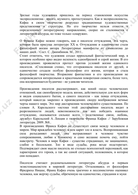 тель видит в разрозненности людей, невозможности для них победить взаимное отчуждение, оказывается сильнее всего - родственные связи, любовь, дружбу» карельский а. лекция о творчестве франца кафки .// зарубежная литература. 2009. №8.. в произведениях франса кафки не существует связи между человеком и миром. мир враждебен человеку, в нем царит зло и власть. всепроникающая сила разъединяет людей, она вытравливает в человеке чувство сопереживания, любви к ближнему и само желание помочь ему, пойти навстречу. человек в мире кафки - существо страдающее, не защищенное, слабое и бессильное. зло в виде судьбы, рока везде подстерегает. подтверждает свои мысли писатель не столько психологией персонажей, как характерами его героев, а так же самой ситуацией, положением, в которое они попадают. писателя считают родоначальником литературы абсурда и первым экзистенциалистом в мировой литературе. отталкиваясь от философии фридриха ницше, франц кафка очень трагично и пессимистично оценивал человека, как жертву судьбы, обреченную на одиночество, страдания и муки произведения кафки чрезвычайно образные, метафорические. …