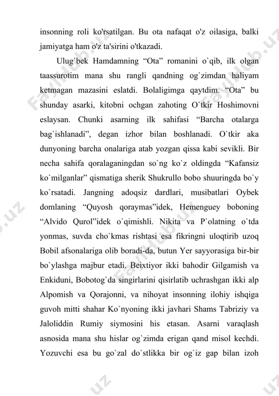 iqlar, adolatsizliklar bo`lishini, qismat posangisini og`masligi uchun yaratilgan toshning ayni o`zidek qahramon. yashar ekansan, qisqa umring davomida barcha tuyg`ularni boshdan kechirasan. adolat va nohaqlik, muhabbat va nafrat, isyon va itoat, vasl va hajr, do`stlik va dushmanlik, topish va yo`qotish, xushnudlik va qayg`u… bular allohning sinov nomli lashkarlari bo`lsa ne ajab?! “ota” romani ham umr bo`yi uchratganing mana shu yaratiqlar tizmasidan iborat. inson dunyoga kelar ekan, o`zi qo`ygan maqsad sari intiladi. maqsadingizda xatolik bo`lsa, topganingiz yo`qotganingizdan-da og`irroq bo`ladi. bu hayotning eng sodda qonuni. asar qahramoni po`lat ham maqsadini noto`g`ri qo`yish asnosida ko`p balolarga giriftor bo`lgan, ammo har qanday vaziyatda alloh yuqtirgan vijdoni, mardligi, pokligi sabab umrning beayov jodisidan boshini omon saqlay olgan betakror obraz. mashaqqat tegirmonidan ilma-teshik bo`lgan qalbini hovuchlab, omon chiqar ekan, xatolar natijasida anglagan hayotning oliy haqiqatini o`ylay boshlaydi: “bir kelish-u, bir ketishda! shu kelib ketishda ortingdan qoladigani faqat bola! bola – o`limning yuziga inson tushirgan tarsaki. ortidan farzand …