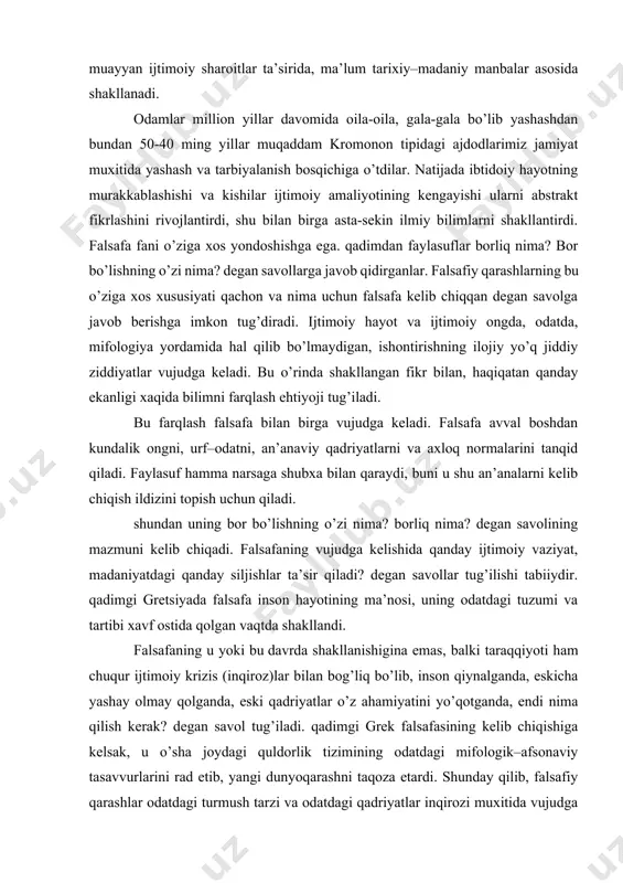 tlarni va axloq normalarini tanqid qiladi. faylasuf hamma narsaga shubxa bilan qaraydi, buni u shu an’analarni kelib chiqish ildizini topish uchun qiladi. shundan uning bor bo’lishning o’zi nima? borliq nima? degan savolining mazmuni kelib chiqadi. falsafaning vujudga kelishida qanday ijtimoiy vaziyat, madaniyatdagi qanday siljishlar ta’sir qiladi? degan savollar tug’ilishi tabiiydir. qadimgi gretsiyada falsafa inson hayotining ma’nosi, uning odatdagi tuzumi va tartibi xavf ostida qolgan vaqtda shakllandi. falsafaning u yoki bu davrda shakllanishigina emas, balki taraqqiyoti ham chuqur ijtimoiy krizis (inqiroz)lar bilan bog’liq bo’lib, inson qiynalganda, eskicha yashay olmay qolganda, eski qadriyatlar o’z ahamiyatini yo’qotganda, endi nima qilish kerak? degan savol tug’iladi. qadimgi grek falsafasining kelib chiqishiga kelsak, u o’sha joydagi quldorlik tizimining odatdagi mifologik–afsonaviy tasavvurlarini rad etib, yangi dunyoqarashni taqoza etardi. shunday qilib, falsafiy qarashlar odatdagi turmush tarzi va odatdagi qadriyatlar inqirozi muxitida vujudga keladi. u eskicha yondashuvlarga xos urf–odatlarni tanqid qilib, yangicha qarashlarni qaror toptirish, yangicha turmush tarzini shakllantirishga …