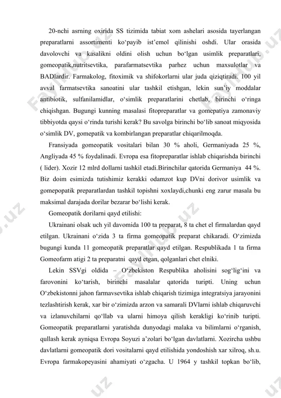 ali dvlarni ishlab chiqaruvchi va izlanuvchilarni qo‘llab va ularni himoya qilish kerakligi ko‘rinib turipti. gomeopatik preparatlarni yaratishda dunyodagi malaka va bilimlarni o‘rganish, qullash kerak ayniqsa evropa soyuzi a’zolari bo‘lgan davlatlarni. xozircha ushbu davlatlarni gomeopatik dori vositalarni qayd etilishida yondoshish xar xilroq, sh.u. evropa farmakopeyasini ahamiyati o‘zgacha. u 1964 y tashkil topkan bo‘lib, gomeopatik preparatlar ham 1997 yilda buyoq evr.f. kiritilgan.gp eng kamida 2 ta kompanetdan iborat bo‘lib konsentratsiyasi 8sn suyultirishdan oshiq bo‘lmasligi kerak (boshqachalari yangi dori deb ko‘rilishi kerak). evropa f. ga kura: xom ashyo sifatida o‘simlik, kimyoviy, mineral va xayvon mahsoloti bo‘ladi. yangi mahsulotni yaxlatilgan xolatda (dii fgozen) saqlash mumkin. birlamchi suyultirish stocks deyiladi. adabiyotlar: 1.тихонов а.и. и др. основы гомеопатической фармации.-харьков.-золотые страницы.-2002.-574 с. 2. тихонов а.и., ярных т.г. технология лекарств.-харьков.- 2002-704 с 3. назиров з.н. гомеопатия.-тошкент. 2001 й 4. махмуджанова к.с., назарова з.а., туреева г.м. махсус дори турлари технологияси . тошкент 2009й.- 163 б 5. махмуджонова к.с., назарова …