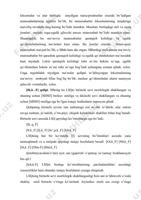 akllanganligi bois uni to’ldiruvchi a‘zoda shakliy omil birinchi o’ringa ko’tariladi. joylashuv omili esa oxirgi o’ringa to’shadi. zero, birikma a‘zolarini erkin almashtirish, ular orasiga so’zlar kiritish birikmaning mohiyatiga, a‘zolar orasidagi ma‘noviy munosabatlarga ta‘sir ko’rsatmaydi. ikkinchi uzv grammatik shakllanganligi bois ma‘noviy omil kuchayib, birinchi uzvda joylashuv omili o’ta kuchsiz bo’lganligi bois ikkinchi (f) uzvda ham bu omilning kuchsizlanishi va uchinchi planga surilishini taqozo qiladi . [ik.q_f] lsqsining birinchi uzvida bir necha kelishik umumlashmasi aks etganligi bois uning mazmuniy jihati ham murakkab xarakter kasb etadi va uni harakatga tortilgan yoki bog’liq ob‘ekt (joy-xarakat) ko’rinishida berish mumkin. bu ma‘noviy umumiylik [ikq_f] lsqsining xususiy ko’rinishlarida alohida kelishik qo’shimchalari tomonidan ju‘ziylashtiriladi, muayyanlashtiriladi. masalan; [ik,k_f]=vositasiz ob‘ekt-harakat [ij,k_f]=vositali ob‘ekt/hol-xarakat [ich,k_f]= ajralish manbai/o’rin-harakat va hokazo. [i-f] lsqsi. bu lsq sb uchinchi tip [w-w] qolipining aloxida turi bo’lib, u a‘zolarning morfologik shakllanishi va nutqda bunga muvofiq ravishda bitishuv aloqali nutqiy hosilalarni berish bilan xarakterlanadi. [i-f] qolipining nutqiy voqelanish bosqichlarini quyidagicha …