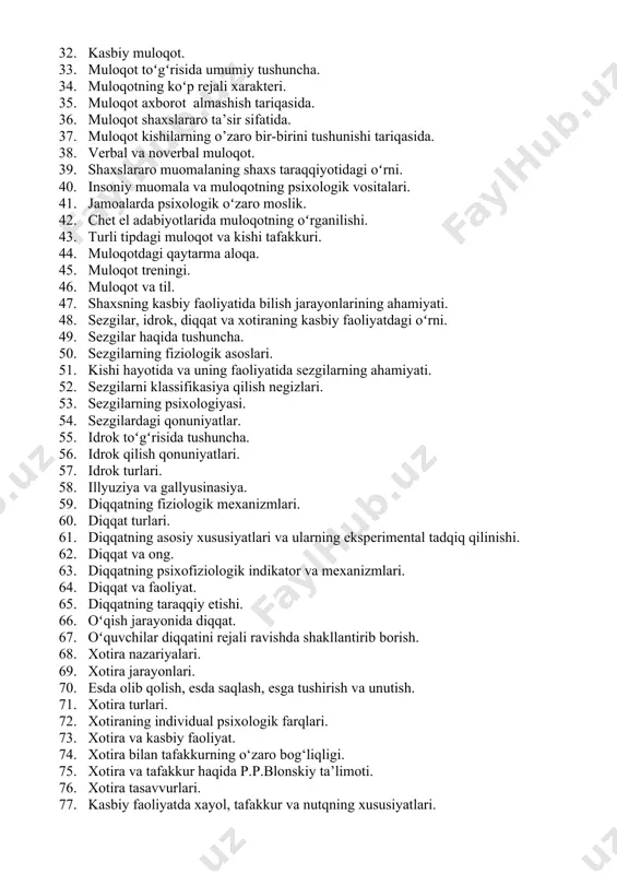 ho berishi va uning talabchanlik darajasi shaxs tuzilishining elementlari ekanligi. frustrasiya va shaxsning kelajak rejalari. 25. konformizm. dunyoqarash va e’tiqod. 26. shaxs taraqqiyotini harakatga keltiruvchi kuchlar. shaxsni eksperimental tadqiq qilish metodlari. 27. shaxs shakllanishining ijtimoiy shart-sharoitlari. shaxs va kasb bilan bogʻliq psixologik fkrlar taraqqiyoti. 28. shaxsning kasbiy shakllanishi. kasb tanlashga ta'sir etuvchi asosiy omillar. 29. o’quv faoliyati va kasb motivatsiyasi. 30. motivlar va ularning mutaxassislar tayyorlashga ta'siri. 31. kasb va qiziqish. 32. kasbiy muloqot. 33. muloqot toʻgʻrisida umumiy tushuncha. 34. muloqotning koʻp rejali xarakteri. 35. muloqot axborot almashish tariqasida. 36. muloqot shaxslararo ta’sir sifatida. 37. muloqot kishilarning o’zaro bir-birini tushunishi tariqasida. 38. verbal va noverbal muloqot. 39. shaxslararo muomalaning shaxs taraqqiyotidagi oʻrni. 40. insoniy muomala va muloqotning psixologik vositalari. 41. jamoalarda psixologik oʻzaro moslik. 42. chet el adabiyotlarida muloqotning oʻrganilishi. 43. turli tipdagi muloqot va kishi tafakkuri. 44. muloqotdagi qaytarma aloqa. 45. muloqot treningi. 46. muloqot va til. 47. shaxsning …
