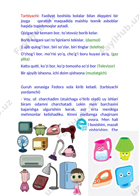 ng yutgich undan xonani tozalash uchun foydalanamiz. u nafaqat bizga yordamchi, balki chang bizning organizmimizga kirishiga ham yo’l qo’ymaydi va o’ziga tortib oladi. sog’ligimizga zarar etkazmaydi. 9-bola: mana bu telefon, u orqali uzoqda yashaydigan dugonalaringiz bilan bemalol suhbat qilishingiz, hol –ahvol so’rashingiz mumkin. fedora: voy –bu muncha narsani men eslab qololmayman. axir men sizlarday yosh emasman, ancha qarib qoldim. tarbiyachi: bunday bulsa bolalar kelinglar fedora xolaga yordam bir beraylikchi. bolalar imitatsiyalar qilib kir yuvadilar, fedora xolaning kiyimlarini tikadilar, dazmollaydilar, kimdir ovqat pishiradi, kimdir uy tozalaydi, yana kimdir fedora xolani sochini quritadi va hokazo. hamma ishlar tugagandan keyin, fedora xola bilan birga “ukki xolaning darslari ” multfilmini tomosha qilishadi. maishiy texnika asbob-anjomlaridan xavsizlik qoidalariga rioya qilish to’g’risida. fedora xola bolalarga minnatdorchilik bildirib guruh xonasini tark etadi. faoliyat so’ngida bolalardan savollar berib mavzuni mustahamlaydi. agar elektr bo’lmasa biz qanday ish olib boramiz? bu asboblardan foydalanish mumkinmi elektr energiya bo’lmasa? bolalar javoblarini eshitib, …