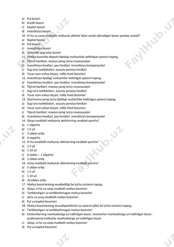 aviy vositachilar b) investorlar c) kreditorlar d) moliyaviy instrumentlar 8. moliya bozori segmentlari keltirilgan qatorni toping. a) kredit bozori, pul bozori, qimmatli qog’ozlar bozori, qimmatbaho metallar bozori, sug’urta bozori b) valyuta bozori, qimmatli qog’ozlar bozori, xususiy pensiya bozori, sug’urta bozori c) tovar-xom ashyo bozori, kredit bozori, pul bozori, sug’urta bozori, xususiy pensiya bozori d) xalqaro valyuta bozori, bank xizmatlari bozori, qimmatli qog’ozlar bozori, sug’urta bozori 9. qisqa muddatli moliyaviy aktivlar bilan savdo qilinadigan bozor qanday ataladi? a) pul bozori b) kredit bozori c) kapital bozori d) investitsiya bozori 10. o’rta va uzoq muddatli moliyaviy aktivlar bilan savdo qilinadigan bozor qanday ataladi? a) kapital bozori b) pul bozori c) investitsiya bozori d) qimmatli qog’ozlar bozori 11. moliya bozorida depozit tipidagi vositachilar keltirilgan qatorni toping. a) tijorat banklari, maxsus jamg’arma muassasalari b) investitsiya fondlari, pay fondlari, investitsiya kompaniyalari c) sug’urta tashkilotlari, xususiy pensiya fondlari d) tovar xom-ashyo birjasi, milliy fond bozorlari 12. …