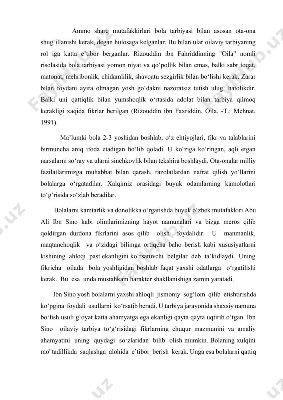 lash orqali erishiladi. boiani hohlagan va foydali narsasini darxol topib berishga hamda sevmagan narsasini ko‘zdan uzoqlashtirishga doim tayyor bo‘lib turish kerak. bu ishning ikki xii foydasi bor. bir tomondan bolani ruhiga foyda qiladi, bola eng yosh chog‘idanoq xushhulq odam bo‘lib qoladi. ikkinchi tomondan, bolaning tanasiga foyda qiladi. chunki yomon xulq turli mijoz buzilishlariga sabab bo‘ladi. shuningdek agar yomon hulq odatga kirib qolsa, u mijoz buzilishini keltirib chiqaradi. ibn sino o‘zining "tadbirul manozil" asarining katta bir bobini oilaviy tarbiya masalalarga bag‘ishlagan. u bu asarida kishilarning oilaviy munosabatlarning deyarli hamma tomonlarini ko‘rib chiqadi. u oila boshlig‘i oldiga katta talablar mutafakkir olim abu rayxon beruniy o‘z asarlarida ota-onalar va tarbiyachilar obro‘yining bolaga ta’sir kuchi haqida ham fikr yurgazadi. bu esa hozirgi talablarga ham javob beradi. u ota-onalarning bolalarga tarbiyaviy ta’sirining bor kuchi obro‘ga asoslanadi, deydi. biroq bu obro‘tabitan berilmaydi, sun’iy ravishda yaratilmaydi, qo‘rquv, qo‘rqitish, zo‘rlik bilan erishilmaydi, balki ota-onaga nisbatan mehr oqibatdan kelib …