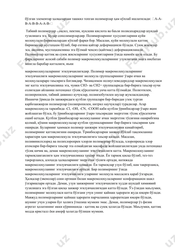 saqlanadigan idishlar tayyorlanadi. ftorkauchuk [–cf2–cf(cl)–ch2–cf2–]n bu kauchukdan yuqori haroratga hamda kimyoviy agressiv moddalarga chidamli materiallar tayyorlanadi. kremniy organik (siloksan) kauchuk [–si(ch3)2–o–si(ch3)2–]n yuqori va past haroratlarda elastiklik xossalarini saqlab qoladi. shu sababli ulardan yuqori va past (70 0c–250 0c) haroratlarda chidamli kabel simlari va boshqa detallar tayyorlashda ishlatiladi. полимерлар деб макромолекулалари бир хил атомлар группаси - элементар ҳалқа (звено) лардан ташкил топган моддаларга айтилади (масалан: полиэтилен). -ch2-ch2-ch2-ch2-ch2-ch2- ёки [-ch2-ch2-]n полимерларни синтез қилишда ишлатиладиган қуйи молекулали бирикмалар мономерлар дейилади. формуладаги n индекси макромолекуладаги элементар ҳалқалар сонига тенг бўлиб, одатда, юмб нинг полимерланиш даражаси (p) ни ифодалайди. таркиби турлича бўлган элементар ҳалқалардан ташкил топган полимерлар ҳам кўплаб ишлатилади: а-а-в-а-в-в-а-а-в- табиий полимерлар - оқсил, пектин, нуклеин кислота ва баъзи полисахаридлар шундай тузилишга эга. булар сополимерлардир. полимерларнинг хусусиятларини қуйи молекулали бирикмалардан кўплаб фарқи бор. масалан, қуйи молекулали қаттиқ бирикмалар мустаҳкам бўлиб, бир озгина қайтар деформацияли бўлади. суюқ жисмлар эса, аксинча, мустаҳкамликка эга бўлмай чексиз (қайтмас) …
