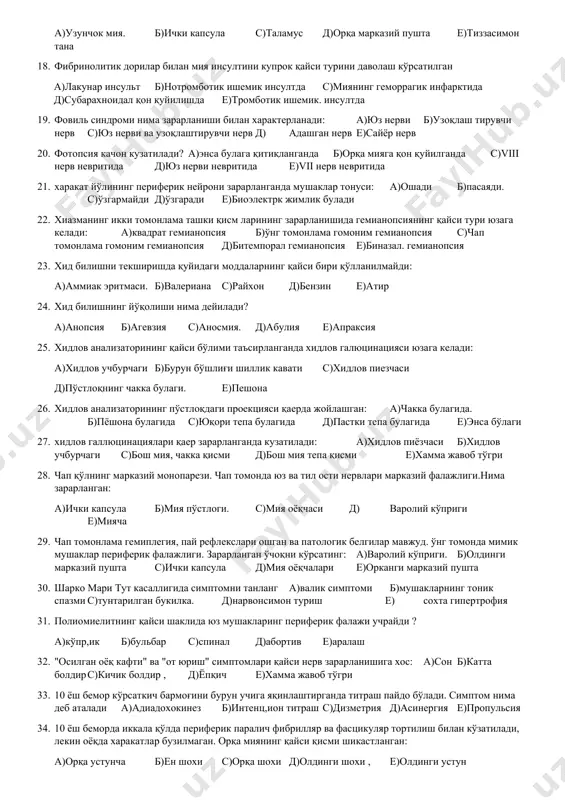 б)диэнцефал соха с)мия оёқчаси д)орқа миянинг тепа қисми е)узунчок мия 14. ўнг кўзнинг тепага,пастга ва ичкарига харакати йўқ.кўз олмаси ташқарига қараган,юқори ковок кўтарилмайди, ўнгда мидриаз ва қорачиғ реакциялари чақирилмайди.кайси бош мия нерви зарарланган? а)3 ж.уфт б)4 жуфт с)6 жуфт д)4 ва 6жуфт е)8 жуфт 15. ўнг пёшона бўлаги зарарланганда қандай афазия кўзатилади (ўнақай одамда): а)сенсор б)мотор. с)амнестик д)мотор-амнестик е)апраксик 16. ўрта қорин рефлексига орқа миянинг қайси сегменти жавоб беради: а)д7-д8 б)с7-с8 с)с5-с6 д)д9-д10, е)д11-д12 17. ўчоқ қаерда жойлашганда сезувчанликнинг алтернирлашган бузилиши юзага келади: а)узунчок мия. б)ички капсула с)таламус д)орқа марказий пушта е)тиззасимон тана 18. фибринолитик дорилар билан мия инсултини купрок қайси турини даволаш кўрсатилган а)лакунар инсульт б)нотромботик ишемик инсултда с)миянинг геморрагик инфарктида д)субарахноидал қон қуйилишда е)тромботик ишемик. инсултда 19. фовиль синдроми нима зарарланиши билан характерланади: а)юз нерви б)узоқлаш тирувчи нерв с)юз нерви ва узоқлаштирувчи нерв д) адашган нерв е)сайёр нерв 20. фотопсия качон кузатилади? а)энса булага қитиқланганда б)орқа мияга қон …