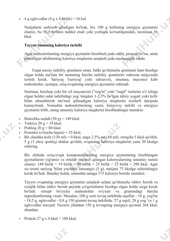 izni yuqori darajada ushlab turish uchun har kuni iste'mol qilinadigan oziq-ovqat mahsulotlarining energiya qiymatini hisoblash, shuningdek olingan va yoqilgan kaloriya miqdorini nazorat qilish juda muhimdir. kelajakda tanani ortiqcha energiya sarflashga majbur qilish uchun ko'p mehnat qilish kerak. oziq-ovqatdan tiriklik zaryadini olmagan inson vahima ichida metabolizmni sekinlashtira boshlaydi. bu kelajakda mumkin bo'lgan ochlikdan tana yog'ini tejashga imkon beradi, ammo shu bilan vazn yo'qotishning oldini oladi. jadvallardan bju (oqsillar, yog'lar va uglevodlar) bo'yicha tayyor ma'lumotlardan foydalanib, ularni 1 g ozuqaviy moddalarning energiya qiymatiga ko'paytirib, ularning har birining kaloriya miqdorini 100 gramm mahsulotda olamiz. masalan, yog 'miqdori 2,5% bo'lgan kefir navbati bilan 100 ml mahsulotga to'g'ri keladi: · 2,5 g yog '(2,5 g x 9 birlik) = 22,5 kal; · 3 g oqsillar (3 g x 4 birlik) = 12 kal; · 4 g uglevodlar (4 g x 4 birlik) = 16 kal. natijalarni sarhisob qiladigan bo'lsak, biz 100 g kefirning energiya qiymatini …