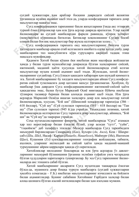 ди. конфедерация тарихининг ушбу даврига оид маълумотлар хитой йилно- маларида ҳам ўз аксини топган. улардан конфедерация тарихи билан боғлиқ воқеалар, жумладан, ҳудудий ҳукмдорликларнинг жойлашуви, кишиларнинг исмлари, бошқарувда қўлланилган баъзи унвонлар, жой номлари (топоним, гидроним ва б.) ўрин олган. бу борада н.я.бичурин томонидан рус тилида нашр этилган “бэй ши”, “суй шу”, “тан шу” каби йилномалар қимматли маълумотларга бойдир. шунингдек, л.ю.тугушева томонидан нашр этилган хитойлик будда роҳиби сюан-цзан кундаликларининг қадимги турк (уйғур) тилидаги нашрида ҳам конфедерация тарихининг географияси ва маъмурий тузилиши билан боғлиқ маълумотлар келтирилади. л.ю.тугушева маълумотларида сюан- цзаннинг ҳиндистонга бориш учун йўлга чиққанлиги ва бир муддат суғд мар- кази самарқандда тўхтагани қайд этилган. ушбу манбаларнинг асл нусхалари хитой тилида ёзилганлиги боис уларнинг талқинида камчиликлар, воқеалар жараёнини аслига мослаштириш ҳамда тиклаш ҳанузгача муаммо бўлиб қолмоқда. хитой йилномалари мазкур тилдан бошқа тилларга тўлиқ таржима қилинмаган. йилномаларнинг н.я.бичурин, н.кюнер, а.г.малявкин каби хитойшунослар томонидан рус тилига, э.шаваннинг француз тилига қилган таржималари бошқаларига нисбатан анчайин фарқли. …