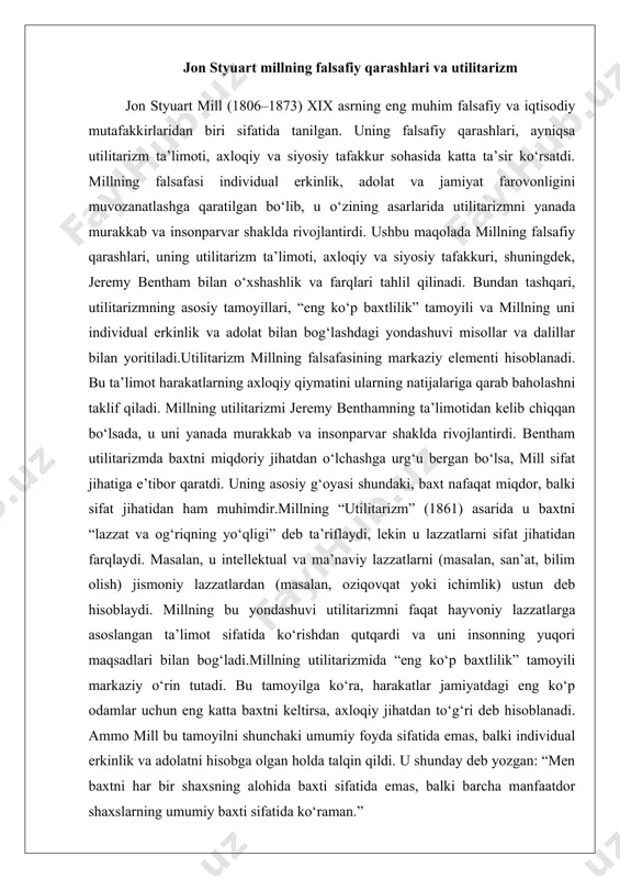 i va uni insonning yuqori maqsadlari bilan bog‘ladi.millning utilitarizmida “eng ko‘p baxtlilik” tamoyili markaziy o‘rin tutadi. bu tamoyilga ko‘ra, harakatlar jamiyatdagi eng ko‘p odamlar uchun eng katta baxtni keltirsa, axloqiy jihatdan to‘g‘ri deb hisoblanadi. ammo mill bu tamoyilni shunchaki umumiy foyda sifatida emas, balki individual erkinlik va adolatni hisobga olgan holda talqin qildi. u shunday deb yozgan: “men baxtni har bir shaxsning alohida baxti sifatida emas, balki barcha manfaatdor shaxslarning umumiy baxti sifatida ko‘raman.” millning axloqiy va siyosiy tafakkuri millning axloqiy tafakkuri utilitarizm bilan chambarchas bog‘liq bo‘lib, u harakatlarning axloqiy to‘g‘riligini ularning jamiyatga keltiradigan foydasiga qarab baholaydi. ammo mill axloqni faqat foyda nuqtai nazaridan emas, balki insonning o‘zo‘zini rivojlantirishi va erkinligi nuqtai nazaridan ham ko‘rib chiqdi. uning “erkinlik haqida” (1859) asarida u individual erkinlikni jamiyat farovonligining asosiy sharti sifatida ko‘rsatadi. millning fikricha, shaxs erkin bo‘lmasa, u o‘z salohiyatini ro‘yobga chiqara olmaydi, bu esa umumiy baxtga putur yetkazadi.siyosiy jihatdan mill liberalizmning …