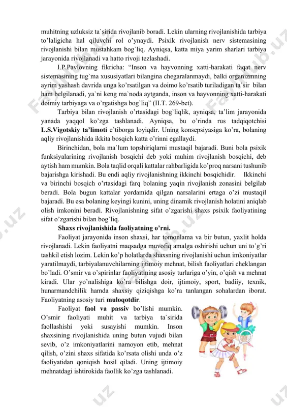 - tarbiya yordamida muhitning salbiy ta`sirini ham yo’qotish mumkin. 4- tarbiya kelajakka qaratilgan maqsadni belgilaydi. demak, tarbiya bilan rivojlanish bir-biriga ta`sir etadi, bu tarbiya doimiy va uzluksizdir. shunday qilib, bola shaxsining rivojlanishida tarbiya ham yetakchi o’ringa ega bo’lib, tarbiya tufayli nasl-nasabi, oila muhiti, ijtimoiy muhit ta`sirida har tomonlama rivojlanishga qodir, degan xulosani chiqarish mumkin. tarbiya va rivojlanishning o’zaro bog`liqligi to’g`risidagi muammo qator tadqiqotchilar, jumladan, a.i.leontev., l.v.zankov, ch.s.kostyuk va boshqalar izlanishlarining asosiy mavzusi hisoblanadi. biologik jihatdan rivojlanish nerv faoliyati bilan insonni o’rab turgan borliqning o’zaro ta`siri natijasidir. miya va butun nerv sistemasi bizni o’rab turgan muhitning uzluksiz ta`sirida rivojlanib boradi. lekin ularning rivojlanishida tarbiya to’laligicha hal qiluvchi rol o’ynaydi. psixik rivojlanish nerv sistemasining rivojlanishi bilan mustahkam bog`liq. ayniqsa, katta miya yarim sharlari tarbiya jarayonida rivojlanadi va hatto rivoji tezlashadi. i.p.pavlovning fikricha: “inson va hayvonning xatti-harakati faqat nerv sistemasining tug`ma xususiyatlari bilangina chegaralanmaydi, balki organizmning ayrim yashash davrida unga ko’rsatilgan va doimo …