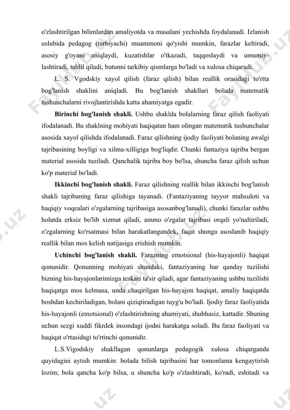 ziyaning ushbu tuzilishi haqiqatga mos kelmasa, unda chaqirilgan his-hayajon haqiqat, amaliy haqiqatda boshdan kechiriladigan, bolani qiziqtiradigan tuyg'u bo'ladi. ijodiy faraz faoliyatida his-hayajonli (emotsional) o'zlashtirishning ahamiyati, shubhasiz, kattadir. shuning uchun sezgi xuddi fikrdek insondagi ijodni harakatga soladi. bu faraz faoliyati va haqiqat o'rtasidagi to'rtinchi qonunidir. l.s.vigodskiy shakllagan qonunlarga pedagogik xulosa chiqarganda quyidagini aytish mumkin: bolada bilish tajribasini har tomonlama kengaytirish lozim; bola qancha ko'p bilsa, u shuncha ko'p o'zlashtiradi, ko'radi, eshitadi va uning faraz qilish faoliyati natijali bo'ladi. masalani yechish jarayoni bolada tajribani kengaytirish vositasi bo'lib xizmat qiladi, chunki bola bevosita tajribasida bo'lmagan narsani faraz qiladi va ko'z oldiga keltira oladi. masalani yechish jarayonini batafsil ko'rib chiqamiz. ,,masalani yechish atamasi” psixologik-pedagogik adabiyotda turli ma'nolarda qo'llaniladi. turli matnlarda “masalani yechish” deganda turlicha tushuniladi: — masalaning maqsadiga yetganda olingan natija; — shu natijaga olib keladigan, mantiqiy o'zaro bog'langan harakatlarning ketma-ketligi; bunda ketma-ketlik imkoniyat boricha,tejamli bo'lib, hech qanday yo'naltiruvchi mulohazalarsiz taxmin etiladi (mantiqiy tugatilmagan …