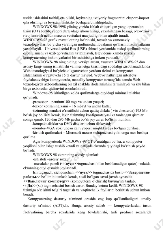 tashqi qurilmalarning oson ulanishi va uzib qo’yilishini ta’minlaydi, televidenie xamda shaxsiy kompyuterning imkoniyatlarini birlashtirishga imkon yaratadi. windows- 98 ning oldingi versiyalardan, xususan windows-95 dan asosiy farqi- uning ishlatilishi va internetga kirishidagi soddaligi xisoblanadi.unda web texnologiyasi bo’yicha o’zgaruvchan yordam tizimi va kompyuter ishlatilishini o’rgatuvchi 15 ta dastur mavjud. webyo’naltirilgan interfeys foydalanuvchiga kompyuterda, maxalliy kompyuter tarmog’ida xamda web-texnologiyda axborotlarning bir xil shaklda ifodalanishini ta’minlaydi va shu bilan birga axborotlar qidiruvini osonlashtiradi. windows-98 ishlatilgan xolda qurilmalarga quyidagi minimal talablar qo’yiladi: -prosessor – pentium100 mgs va undan yuqori; -tezkor xotiraning xami – 16 mbayt va undan katta; -tizimning standart o’rnatilishi uchun qattiq diskda ( vin chesterda) 195 mb bo’sh joy bo’lishi kerak, lekin tizimning konfiguratsiyasi va tanlangan qismlar soniga qarab, 120 dan 295 mb gacha bo’sh joy zarur bo’lishi mumkin; -kompakt-disklar va dvd disklari uchun diskovod; -monitor-vga yoki undan xam yuqori aniqlikka ega bo’lgan qurilma; -kiritish qurilmalari – microsoft mouse sichqonchasi yoki unga mos …