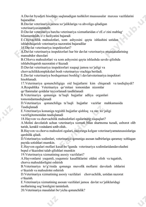 arshikurashadi b.tuman vs terapevt veterinariya vrachi barcha hisobe.kitob hujjatlarini yurgizadi d.tuman vs terapevt veterinariya vrachi veterinariya uchastkalar ishini nazorat qiladi e.tuman vs terapevt veterinariya vrachi ish kuni tartibini saqlanishini ta’minlaydi 15.davlat veterinariyasi? а.davlat byudjeti hisobiga saqlanadigan tashkilot muassasalar maxsus vazifalarini bajaradilar. b.davlat veterinariya jamoa xo‘jaliklariga va ahvoliga qiladigan veterinariyaxizmatidir. d.davlat veterinariya barcha veterinariya xizmatlaridan o‘ze.o‘zini mablag‘ bilantaminlab, o‘z faoliyatini bajaradi e.chovachilik mahsulotlari, xom ashyosini qayta ishlashini ustidan ishlabchiqarish veterinariya nazoratini bajaradilar 16.davlat veterinariya inspektorlari? а.davlat veterinariya inspektorlari har bir davlat veterinariya muassasalarining mansabdor shaxslari b.chorva mahsulotlari va xom ashyosini qayta ishlashda savdo qilishda ishlabchiqarish nazoratini o‘tkazadi d.davlat veterinariya inspektorlari xuquqi jamoa xo‘jaligi va chorvachilikkomplekslari bosh veterinariya vrachiga beriladi. e.davlat veterinariya boshqarmasi boshlig‘i davlatveterinariya inspektori hisoblanadi. 17.veterinariya qonunchiligiga oid hujjatlarni kim chiqaradi va tasdiqlaydi? а.respublika veterinariya qo‘mitasi tomonidan nizomlar qo‘llanmalar qoidalar tayyorlanadi tasdiklanadi b.veterinariya qonuniga ta’luqli hujjatlar adliya organlari tomonidantasdiqlanadi d.veterinariya qonunchiliga ta’luqli hujjatlar vazirlar mahkamasida tasdiqlanadi e.veterinariya konuniga tegishli hujjatlar …