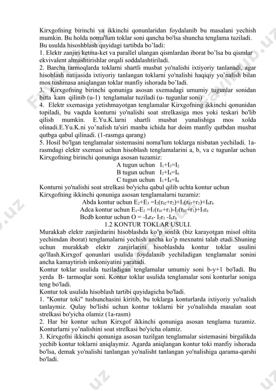 shmasa aniqlangan toklar manfiy ishorada bo’ladi. 3. kirxgofning birinchi qonuniga asosan sxemadagi umumiy tugunlar sonidan bitta kam qilinib (u-1) tenglamalar tuziladi (u- tugunlar soni) 4. elektr sxemasiga yetishmayotgan tenglamalar kirxgofning ikkinchi qonunidan topiladi, bu vaqtda konturni yo'nalishi soat strelkasiga mos yoki teskari bo'lib qilish mumkin. e.yu.k.larni shartli musbat yunalishiga mos xolda olinadi.e.yu.k.ni yo’nalish ta'siri manba ichida har doim manfiy qutbdan musbat qutbga qabul qilinadi. (1-rasmga qarang) 5. hosil bo'lgan tenglamalar sistemasini noma'lum toklarga nisbatan yechiladi. 1a-rasmdagi elektr sxemasi uchun hisoblash tenglamalarini a, b, va c tugunlar uchun kirxgofning birinchi qonuniga asosan tuzamiz: a tugun uchun i1+i3=i2 b tugun uchun i2+i4=i6 c tugun uchun i1+i4=i6 konturni yo'nalishi soat strelkasi bo'yicha qabul qilib uchta kontur uchun kirxgofning ikkinchi qonuniga asosan tenglamalarni tuzamiz: abda kontur uchun e2+e3 =i2(r02+r2)+i3(r03+r3)+i6r6 adca kontur uchun e1-e2 =i1(r01+r1)-i3(r03+r3)+i5r6 bcdb kontur uchun o = -i4r4- i5r5 -i6r6 1.2 kontur toklar usuli. murakkab elektr zanjirdarini hisoblashda ko’p sonlik (biz karayotgan …