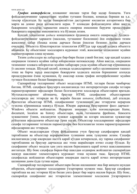 увчи иерархик тузилма кўринишида мавжуд бўлади. юқори даражада браузернинг фаол дарчаси–windows объекти жойлашган. иерархик зинанинг қуйи поғоналаридан frame, document, location ва history объектлари, яъни тегишинча фрейнни, бевосита ҳужжатнинг ўзини, юкланувчи ҳужжат адресини ва илгари юкланган ҳужжатлар рўйхатини ифодаловчи объектлар ўрин олган. объектлар хоссаларининг ифодалари саҳифа тегларининг тегишли параметрлари ёки белгиланган тизим параметрларининг ифодаларини акс эттиради. объект моделларидан тўғри фойдаланиш учун браузер саҳифаларни қандай тартиблаши ва объектлар иерархиясини тузишини аниқ тушуниш лозим. саҳифа юкланганида улар юқоридан пастга қараб кўздан кечирилади, шу тариқа саҳифанинг тартибланиш ва браузер дарчасида акс этиш жараёнлари изчил содир бўлади. бу саҳифанинг объект модели ҳам унга ишлов берилишига қараб изчил шаклланишини англатади. шу боис саҳифада бирон-бир шаклдан олдинроқ жойлашган сценарийдан мазкур шаклнинг элементларига мурожаат этиш мумкин эмас. бразуер html саҳифасида жойлашган объектларни юқоридан пастга қараб изчил интерпретация қилишини доим ёдда тутиш керак. сценарийлар тилларининг объектлари билан ишлашнинг яна бир жиҳати шундан иборатки, объектларнинг хоссаларини ўзгартириш мумкин эмас. браузер …