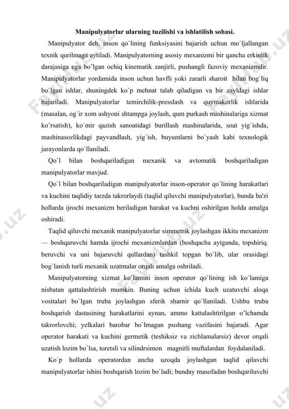 chini germetik (teshiksiz va zichlamalarsiz) devor orqali uzatish lozim bo`lsa, toretsli va silindrsimon magnitli muftalardan foydalaniladi. ko`p hollarda operatordan ancha uzoqda joylashgan taqlid qiluvchi manipulyatorlar ishini boshqarish lozim bo`ladi; bunday masofadan boshqariluvchi manipulyatorlarda harakat va kuchning uzatilishini ta'minlovchi taqlidiy sistemalar qo`llaniladi. avtomatik boshqariluvchi manipulyatorlarda ijrochi mexanizm bo’g’inlari aniq programma buyicha yuritmalardan harakat oladi. manipulyatorlardagi yuritmalar mexanik, elektrik, gidravlik, pnevmatik va aralash tarzda bo`lishi mumkin. gidroyuritma og`ir yuklarni (50 kg va undan og`ir) 1 m/s gacha tezlikda harakatlantira oladi. manipulyatorlarning texnik ko`rsatkichlari manipulyatorlar va sanoat robotlarining ishlash qobiliyati ko`pgina texnik ko`rsatkichlari bilan belgilanadi. ularga avvalo manipulyator ish doirasining o`lchamlari va shakli, uning harakatchanligi, xizmat ko`rsatish burchagi va koeffitsienti, asosiy mexanizmning erkinlik darajalari soni kiradi. manipulyatorning ochiq kinematik zanjiri changalga qandaydir xajmda turli xolatlarni egallashga imkon beradi. manipulyatorning ish xajmi deb, changalining egallashi mumkin bo`lgan hamma xolatlarini o’rab turuvchi sirt bilan chegaralangan hajmga aytiladi. masalan, sxemasi 18.1-shakl, а da tasvirlangan manipulyatorning ish …