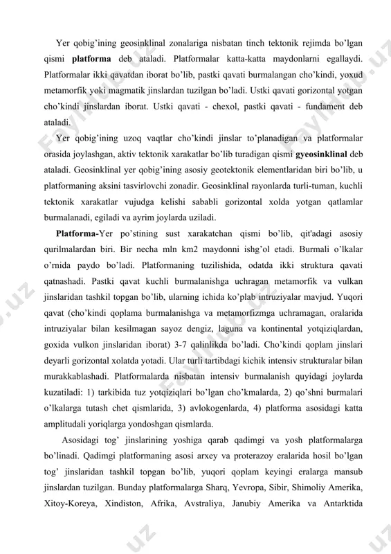 burmalari o’lkalarga tutash chet qismlarida, 3) avlokogenlarda, 4) platforma asosidagi katta amplitudali yoriqlarga yondoshgan qismlarda. asosidagi tog’ jinslarining yoshiga qarab qadimgi va yosh platformalarga bo’linadi. qadimgi platformaning asosi arxey va proterazoy eralarida hosil bo’lgan tog’ jinslaridan tashkil topgan bo’lib, yuqori qoplam keyingi eralarga mansub jinslardan tuzilgan. bunday platformalarga sharq, yevropa, sibir, shimoliy amerika, xitoy-koreya, xindiston, afrika, avstraliya, janubiy amerika va antarktida platformalari kiradi. yosh platformalarning asosi paleozoy jinslaridan tashkil topgan. ustki qoplam jinslari yuqori paleozoy, mezozoy va kaynazoy jinslaridan tashkil topgan. yosh platformalarga g’arbiy sibir, turon va skif plitasi, g’arbiy yevropa va boshqalar kiradi. ba'zan cho’kindi qoplam bilan asosi orasidagi oraliq jinslar guruxi yotadi. platformalarda magmatik jarayonlar kuzatiladi, ammo u burmali o’lkalardagi kabi kuchli kechmaydi. magmatizm maxsulotlari nisbatan bir xil tarkibda bo’lib, bazalt magmasining maxsulidir. platformalarda seysmik aktivlik juda sust, faqat yirik yer yoriqlari va kushni burmali ulkalarga tutash joylarda ancha kuchlidir. issiqlik oqim darajasi burmali o’lkalardagiga nisbatan 2-4 marta …