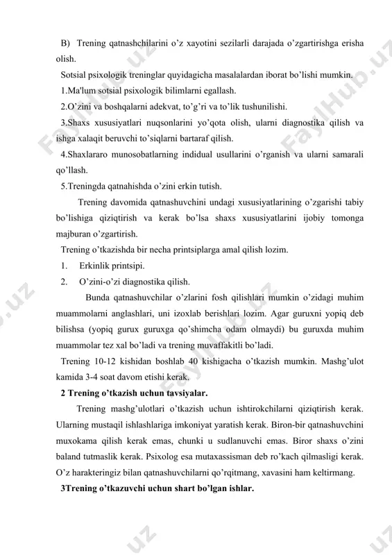 trening haqida qatnashuvchilar bilan fikr almahish. 6.qatnashuvchilar ematsional holatini nazorat qilish va ularga psixologogik yordam berish. 7.har bir mashg’ulotda yakun yasash va uyga vazifa berish. 8.mashg’ulot oxirida siz xaqingizda qatnashuvchilar o’z fikrini bayon qilishlariga imkon berish. trening o’tkazish davomida uning qatnashchilarini shaxsiy muloqot usullarini va o’zining boshqalarga nisbatan pozitsiyasini yaqqol anglash protsessini rag’batlantirish kerak. trening mashg’ulotlari do'stona, samimiy va ixtiyoriy tarzda o’tkaziladi. trening o’tkazishdagi shartlar buyicha ma'lum qoidaga rioya qilinmasa, u ijobiy natija bermaydi. 4.psixologik trening o’tkazishning umumiy qoidalari. 1)barcha qatnashchilar doira bo’lib o’tirishlari kerak: 2)qatnashchilar soni 15 tadan ortmasligi shart. 3)psixolog qatnashchilar bilan birga trening barcha topshiriklarini bajarishi shart. 4)qatnashchilarning har biri hamma mashg’ulotlarda qatnahish lozim. 5)treningni boshqaruvchi mashg’ulotlarini maxorat bilan boshqarish kerak ya'ni kishining mijozning shaxsiyatiga tegadigan, uyaltiradigan vaziyatlardan kochish va har bir mijozning fikrini ma'qo’llash va uni ragbatlantirib turishi kerak. 6)boshqaruvchi qo’yilgan muammolarini qatnashuvchilarning o’zlari xal qilishlari uchun qulay haroit yaratish kerak. 7)mashg’ulot davomida qatnashchilarda o’z taasurotlarini …