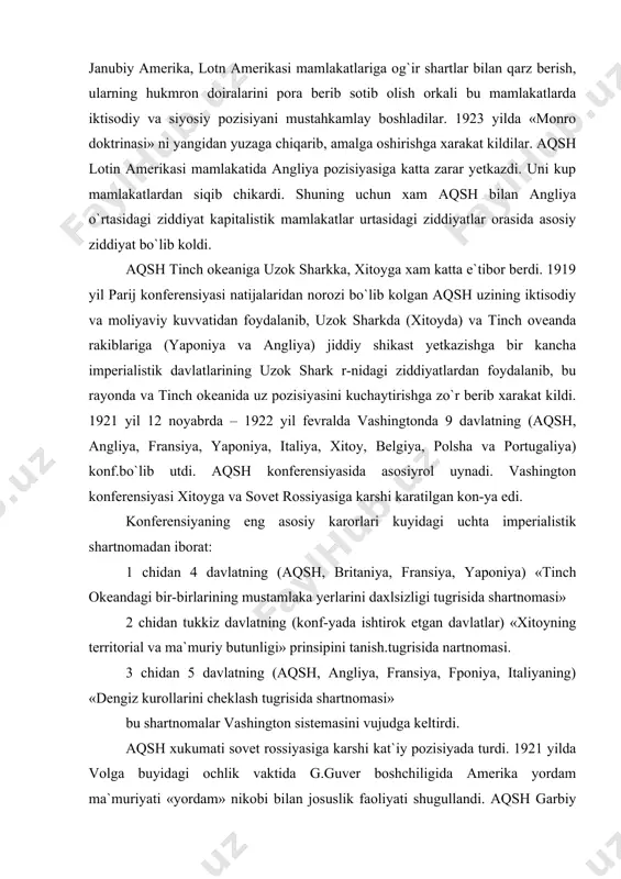 lanib, bu rayonda va tinch okeanida uz pozisiyasini kuchaytirishga zo`r berib xarakat kildi. 1921 yil 12 noyabrda – 1922 yil fevralda vashingtonda 9 davlatning (aqsh, angliya, fransiya, yaponiya, italiya, xitoy, belgiya, polsha va portugaliya) konf.bo`lib utdi. aqsh konferensiyasida asosiyrol uynadi. vashington konferensiyasi xitoyga va sovet rossiyasiga karshi karatilgan kon-ya edi. konferensiyaning eng asosiy karorlari kuyidagi uchta imperialistik shartnomadan iborat: 1 chidan 4 davlatning (aqsh, britaniya, fransiya, yaponiya) «tinch okeandagi bir-birlarining mustamlaka yerlarini daxlsizligi tugrisida shartnomasi» 2 chidan tukkiz davlatning (konf-yada ishtirok etgan davlatlar) «xitoyning territorial va ma`muriy butunligi» prinsipini tanish.tugrisida nartnomasi. 3 chidan 5 davlatning (aqsh, angliya, fransiya, fponiya, italiyaning) «dengiz kurollarini cheklash tugrisida shartnomasi» bu shartnomalar vashington sistemasini vujudga keltirdi. aqsh xukumati sovet rossiyasiga karshi kat`iy pozisiyada turdi. 1921 yilda volga buyidagi ochlik vaktida g.guver boshchiligida amerika yordam ma`muriyati «yordam» nikobi bilan josuslik faoliyati shugullandi. aqsh garbiy yevropa davlatlari bilan sovet rossiyasi o`rtasidagi qarzlar masalasida biror bitim tuzishi va …