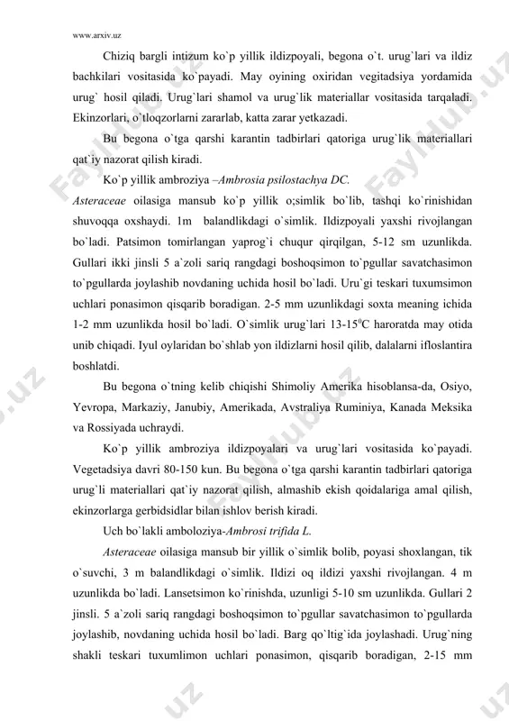 ta meaning ichida 3,5-6 mm uzunlikda hosil bo`ladi. o`simlik aprel oyida hosli bo`lib uning gullshi va meva hosil qilishi iyun, iyul oylaridan boshlanib, urug`i avgust oylarida pishib yetiladi. bu begona o`tning kelib chiqish markazi shimoliy amerika hisoblansa-da, u osiyo yevropa, markaziy, janubiy, amerikada va rossiyada uchraydi. uch bo`lakli ambroziya urug`lari vositasida ko`payadi. urug`lari shamol va urug`lik materiallari, suv vositasida daryo, ariqlar orqali tarqaladi. barcha ekinzorlarni ifloslantirib katta zarar yetkazadi. bu begona o`tga qarshi karantin tadbirlari qatoriga urug`lik matereriallari qat`iy nazorat qilish, almashib ekish qoidalariga amal qilish begona o`t tarqalgan dalalarni ikkinchi yil shudgor qilinib qoldirish kiradi. ekinzorlarga gerbidsidlar bilan ishlov berilishi kerak. adabiyotlar: 1. voronkova a.v. i dr. – karantin rasteniy. moskva. agropromizdat, 1986.255 str. 2. dementyeva m.i. – fitopatologiya. moskva 1985. 3. pospelov s.m., shestiperova z.i., doljenko i.k. – osnovы karantina rasteniy. moskva, agropromizdat, 1985 4. peresыpkin v.f.selskoxozyaystvennaya fitopatologiya.agrop.moskva 1989. 5. jumaniyozov m., safarov m.d., sangis f.t., sichev a.sh. …