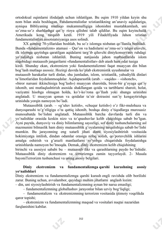 ing ma’nosi muayyan ijtimoiy hodisaning dastlabki ko’rinishini anglatadi. diniy fundamentalizm – «ma’lum din vujudga kelgan ilk davriga qaytish va bu yo’l bilan zamonaning barcha muammolarini hal qilish mumkin», degan fikrni ilgari surish ta’limotini anglatadi. istilohdaaqidaning o’zgarmasligini himoya qiladigan, muayyan diniy e’tiqod shakllanishining boshlang’ich davrida belgilangan barcha yo’l-yo’riqlarni qat’iy va og’ishmay bajarilishini talab qiladigan diniy oqimlarni ifodalashda qo’llaniladi. «fundamentalizm» atamasi aslida xristian dini bilan bog’liqdir. fundamentalizm iborasi birinchi bor i jahon urushi arafasida vujudga kelgan protestantlikdagi 311 ortodoksal oqimlarni ifodalash uchun ishlatilgan. bu oqim 1910 yildan keyin shu nom bilan atala boshlagan. fundamentalistlar xristianlikning an’anaviy aqidalariga, ayniqsa bibliyaning mutlaqo mukammalligiga ishonishni mustahkamlash, uni so’zma-so’z sharhlashga qat’iy rioya qilishni talab qildilar. bu oqim keyinchalik amerikada keng tarqalib ketdi. 1919 yili filadelfiyada jahon xristian fundamentalistlari assotsiatsiyasiga asos solindi. xx asrning 70-yillaridan boshlab, bu so’z islomga nisbatan qo’llanila boshladi. bunda «fundamentalizm» atamasi – qur’on va hadislarni so’zma-so’z talqin etuvchi, ilk islomga qaytishga qaratilgan aqidalarni …