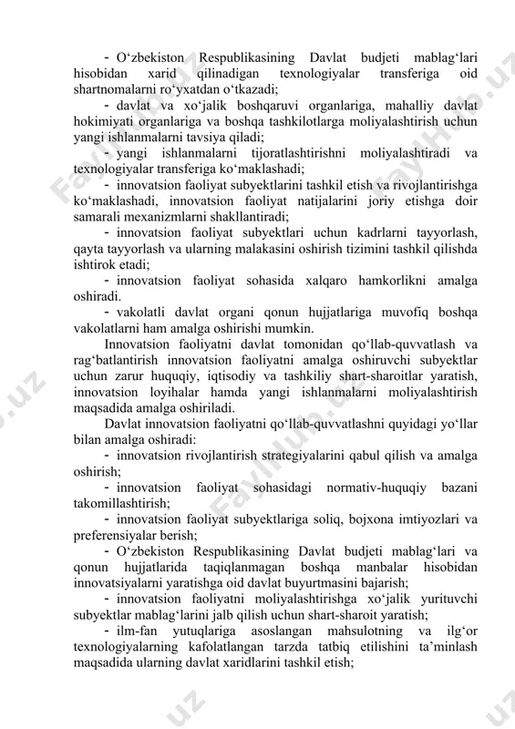 nsferiga oid shartnomalarni ro‘yxatdan o‘tkazadi; · davlat va xo‘jalik boshqaruvi organlariga, mahalliy davlat hokimiyati organlariga va boshqa tashkilotlarga moliyalashtirish uchun yangi ishlanmalarni tavsiya qiladi; · yangi ishlanmalarni tijoratlashtirishni moliyalashtiradi va texnologiyalar transferiga ko‘maklashadi; · innovatsion faoliyat subyektlarini tashkil etish va rivojlantirishga ko‘maklashadi, innovatsion faoliyat natijalarini joriy etishga doir samarali mexanizmlarni shakllantiradi; · innovatsion faoliyat subyektlari uchun kadrlarni tayyorlash, qayta tayyorlash va ularning malakasini oshirish tizimini tashkil qilishda ishtirok etadi; · innovatsion faoliyat sohasida xalqaro hamkorlikni amalga oshiradi. · vakolatli davlat organi qonun hujjatlariga muvofiq boshqa vakolatlarni ham amalga oshirishi mumkin. innovatsion faoliyatni davlat tomonidan qo‘llab-quvvatlash va rag‘batlantirish innovatsion faoliyatni amalga oshiruvchi subyektlar uchun zarur huquqiy, iqtisodiy va tashkiliy shart-sharoitlar yaratish, innovatsion loyihalar hamda yangi ishlanmalarni moliyalashtirish maqsadida amalga oshiriladi. davlat innovatsion faoliyatni qo‘llab-quvvatlashni quyidagi yo‘llar bilan amalga oshiradi: · innovatsion rivojlantirish strategiyalarini qabul qilish va amalga oshirish; · innovatsion faoliyat sohasidagi normativ-huquqiy bazani takomillashtirish; · innovatsion faoliyat subyektlariga soliq, bojxona …
