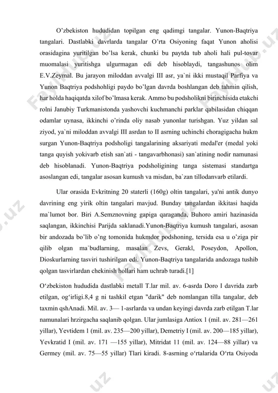 iii asr, ya`ni ikki mustaqil parfiya va yunon baqtriya podshohligi paydo bo’lgan davrda boshlangan deb tahmin qilish, har holda haqiqatda xilof bo’lmasa kerak. ammo bu podsholikni birinchisida etakchi rolni janubiy turkmanistonda yashovchi kuchmanchi parklar qabilasidan chiqqan odamlar uynasa, ikkinchi o’rinda oliy nasab yunonlar turishgan. yuz yildan sal ziyod, ya`ni miloddan avvalgi iii asrdan to ii asrning uchinchi choragigacha hukm surgan yunon-baqtriya podsholigi tangalarining aksariyati medal'er (medal yoki tanga quyish yokivarb etish san`ati - tangavarbhonasi) san`atining nodir namunasi deb hisoblanadi. yunon-baqtriya podsholigining tanga sistemasi standartga asoslangan edi, tangalar asosan kumush va misdan, ba`zan tillodanvarb etilardi. ular orasida evkritning 20 staterli (160g) oltin tangalari, ya'ni antik dunyo davrining eng yirik oltin tangalari mavjud. bunday tangalardan ikkitasi haqida ma`lumot bor. biri a.semznovning gapiga qaraganda, buhoro amiri hazinasida saqlangan, ikkinchisi parijda saklanadi.yunon-baqtriya kumush tangalari, asosan bir andozada bo’lib o’ng tomonida hukmdor podshoning, tersida esa u o’ziga pir qilib olgan ma`budlarning, masalan zevs, gerakl, poseydon, …