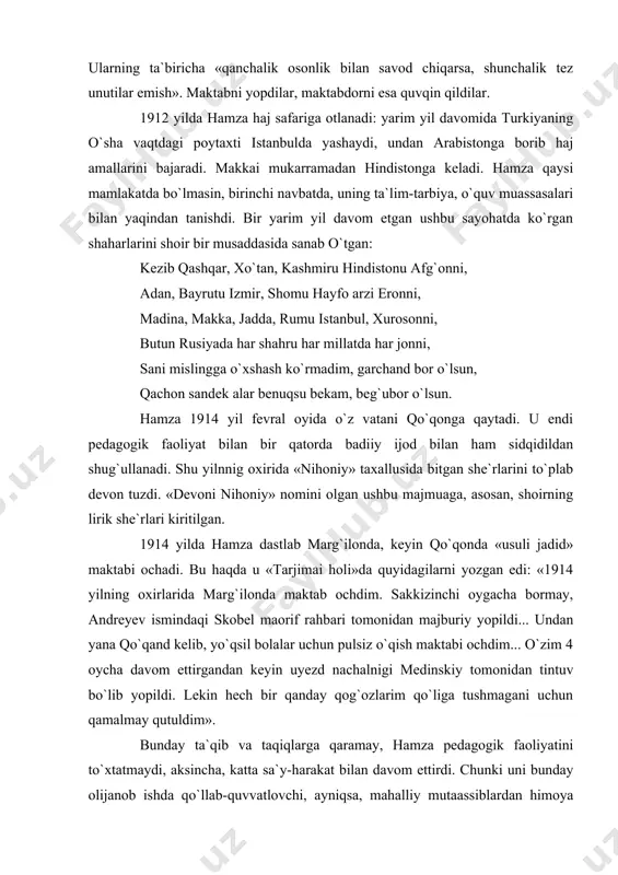 azkur muddatda mumkin qadar bildirilur. maktab ochilur kech soat 7 dan 11 gacha. o`qish boshlanur 1 o`ktabrdan. hamza». katta mahnat va ne-ne umidlar bilan bunyod etilgan bu maktab faqat bir yilgina faoliyat ko`rsatdi: undagi yangicha tartib-intizom, o`quv-o`qituv usullari, o`quvchilarning tez savod chiqarishi «usuli qadim»chilarga ma`qul bo`lmadi. ularning ta`biricha «qanchalik osonlik bilan savod chiqarsa, shunchalik tez unutilar emish». maktabni yopdilar, maktabdorni esa quvqin qildilar. 1912 yilda hamza haj safariga otlanadi: yarim yil davomida turkiyaning o`sha vaqtdagi poytaxti istanbulda yashaydi, undan arabistonga borib haj amallarini bajaradi. makkai mukarramadan hindistonga keladi. hamza qaysi mamlakatda bo`lmasin, birinchi navbatda, uning ta`lim-tarbiya, o`quv muassasalari bilan yaqindan tanishdi. bir yarim yil davom etgan ushbu sayohatda ko`rgan shaharlarini shoir bir musaddasida sanab o`tgan: kezib qashqar, xo`tan, kashmiru hindistonu afg`onni, adan, bayrutu izmir, shomu hayfo arzi eronni, madina, makka, jadda, rumu istanbul, xurosonni, butun rusiyada har shahru har millatda har jonni, sani mislingga o`xshash ko`rmadim, garchand bor o`lsun, qachon …
