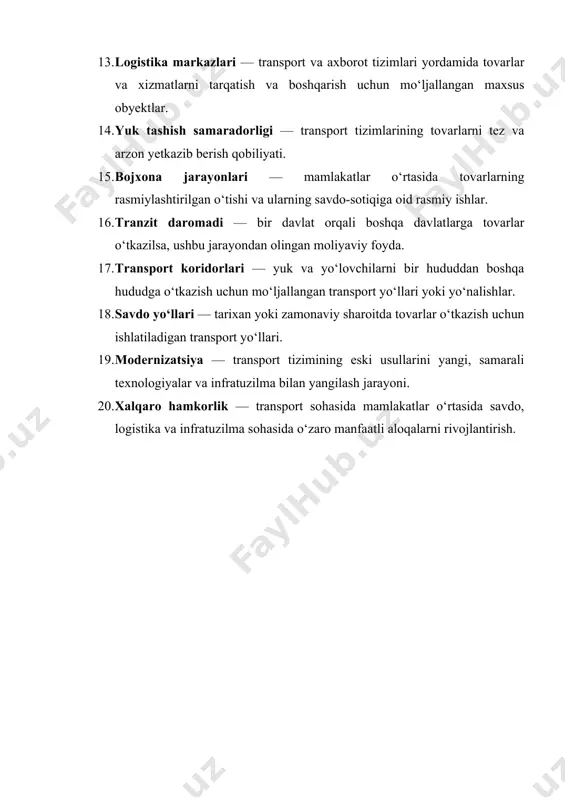 xona jarayonlari — mamlakatlar o‘rtasida tovarlarning rasmiylashtirilgan o‘tishi va ularning savdo-sotiqiga oid rasmiy ishlar. 16. tranzit daromadi — bir davlat orqali boshqa davlatlarga tovarlar o‘tkazilsa, ushbu jarayondan olingan moliyaviy foyda. 17. transport koridorlari — yuk va yo‘lovchilarni bir hududdan boshqa hududga o‘tkazish uchun mo‘ljallangan transport yo‘llari yoki yo‘nalishlar. 18. savdo yo‘llari — tarixan yoki zamonaviy sharoitda tovarlar o‘tkazish uchun ishlatiladigan transport yo‘llari. 19. modernizatsiya — transport tizimining eski usullarini yangi, samarali texnologiyalar va infratuzilma bilan yangilash jarayoni. 20. xalqaro hamkorlik — transport sohasida mamlakatlar o‘rtasida savdo, logistika va infratuzilma sohasida o‘zaro manfaatli aloqalarni rivojlantirish.