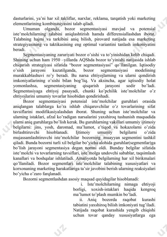 strategiyasini ishlab chiqish va rejalashtirishni qo’llab- quvvatlash uchun ishlatiladi. umuman, bozor segmentidan kelib chiqib marketing strategiyalari ishlab chiqiladi. bozor segmentasiyasi natijasida aniqlangan har xil segmentlar uchun alohida-alohida marketing dasturlarini, ya’ni har xil takliflar, narxlar, reklama, tarqatish yoki marketing elementlarining kombinasiyasini talab qiladi. umuman olganda, bozor segmentasiyasi mavjud va potensial iste’molchilarning talabini aniqlashtirish hamda differensiallashdan iborat. talabning hajmi va tarkibini aniq bilish, pirovard natijada esa marketing strategiyasining va taktikasining eng optimal variantini tanlash imkoniyatini beradi. segmentasiyaning zaruriyati bozor o’sishi va to’yinishidan kelib chiqadi. shuning uchun ham 1950 –yillarda aqshda bozor to’yinishi natijasida ishlab chiqarish strategiyasi sifatida “bozor segmentasiyasi” qo’llanilgan. iqtisodiy o’sish jarayoni kuzatilganda, bozor segmentasiyasi modelining murakkablashuvi ro’y beradi. bu narsa ehtiyojlarning va ularni qondirish imkoniyatlarining o’sishi bilan bog’liq. va aksincha, agar iqtisodiy holat yomonlashsa, segmentasiyaning qisqarish jarayoni sodir bo’ladi. segmentasiyaga ehtiyoj pasayadi, chunki ko’pchilik iste’molchilar o’z ehtiyojlarini umumiy tovarlar hisobidan qondirishadi. bozor segmentasiyasi potensial iste’molchilar guruhlari orasida aniqlangan talablarga ko’ra …