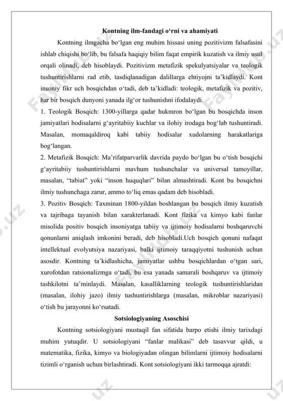nazariyasi, balki ijtimoiy taraqqiyotni tushunish uchun asosdir. kontning ta’kidlashicha, jamiyatlar ushbu bosqichlardan o‘tgan sari, xurofotdan ratsionalizmga o‘tadi, bu esa yanada samarali boshqaruv va ijtimoiy tashkilotni ta’minlaydi. masalan, kasalliklarning teologik tushuntirishlaridan (masalan, ilohiy jazo) ilmiy tushuntirishlarga (masalan, mikroblar nazariyasi) o‘tish bu jarayonni ko‘rsatadi. sotsiologiyaning asoschisi kontning sotsiologiyani mustaqil fan sifatida barpo etishi ilmiy tarixdagi muhim yutuqdir. u sotsiologiyani “fanlar malikasi” deb tasavvur qildi, u matematika, fizika, kimyo va biologiyadan olingan bilimlarni ijtimoiy hodisalarni tizimli o‘rganish uchun birlashtiradi. kont sotsiologiyani ikki tarmoqqa ajratdi: - ijtimoiy statika: bu tarmoq ijtimoiy birdamlikni ta’minlovchi kuchlarni, masalan, oila tuzilmalari, institutlar va umumiy qadriyatlarni o‘rganadi. masalan, kont mehnat taqsimoti qanday qilib o‘zaro bog‘liqlikni kuchaytirib, ijtimoiy aloqalarni mustahkamlashini tahlil qildi.- ijtimoiy dinamika: bu tarmoq ijtimoiy o‘zgarishlarga olib keluvchi kuchlarni, masalan, texnologik yutuqlar va intellektual taraqqiyotni o‘rganadi. kontning fransiya inqilobini ilmiy jamiyatga o‘tish katalizatori sifatida tahlil qilishi ijtimoiy dinamikani o‘rganishiga misoldir.kontning fanlarning ierarxik tasnifi sotsiologiyani eng yuqori pog‘onaga qo‘ydi, …