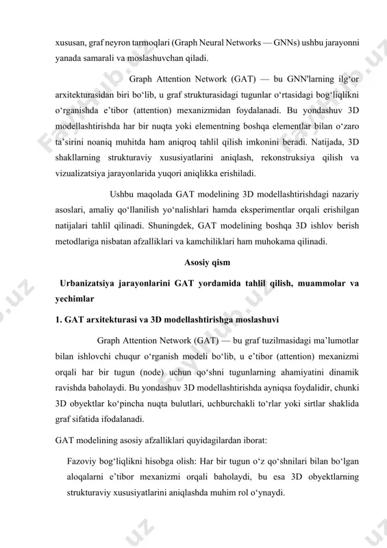 gat modelining 3d modellashtirishdagi nazariy asoslari, amaliy qo‘llanilish yo‘nalishlari hamda eksperimentlar orqali erishilgan natijalari tahlil qilinadi. shuningdek, gat modelining boshqa 3d ishlov berish metodlariga nisbatan afzalliklari va kamchiliklari ham muhokama qilinadi. asosiy qism urbanizatsiya jarayonlarini gat yordamida tahlil qilish, muammolar va yechimlar 1. gat arxitekturasi va 3d modellashtirishga moslashuvi graph attention network (gat) — bu graf tuzilmasidagi ma’lumotlar bilan ishlovchi chuqur o‘rganish modeli bo‘lib, u e’tibor (attention) mexanizmi orqali har bir tugun (node) uchun qo‘shni tugunlarning ahamiyatini dinamik ravishda baholaydi. bu yondashuv 3d modellashtirishda ayniqsa foydalidir, chunki 3d obyektlar ko‘pincha nuqta bulutlari, uchburchakli to‘rlar yoki sirtlar shaklida graf sifatida ifodalanadi. gat modelining asosiy afzalliklari quyidagilardan iborat: fazoviy bog‘liqlikni hisobga olish: har bir tugun o‘z qo‘shnilari bilan bo‘lgan aloqalarni e’tibor mexanizmi orqali baholaydi, bu esa 3d obyektlarning strukturaviy xususiyatlarini aniqlashda muhim rol o‘ynaydi. moslashuvchanlik: model turli shakl va topologiyalarga moslasha oladi, bu esa uni turli xil 3d modellashtirish vazifalarida qo‘llash imkonini …