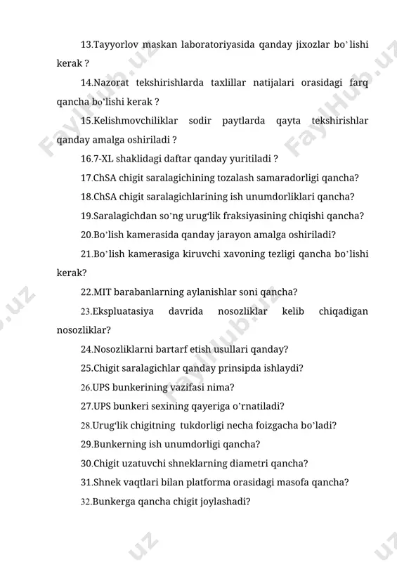 git saralagichlar qanday prinsipda ishlaydi? 26.ups bunkerining vazifasi nima? 27.ups bunkeri sexining qayeriga o’rnatiladi? 28.urug‘lik chigitning tukdorligi necha foizgacha bo’ladi? 29.bunkerning ish unumdorligi qancha? 30.chigit uzatuvchi shneklarning diametri qancha? 31.shnek vaqtlari bilan platforma orasidagi masofa qancha? 32.bunkerga qancha chigit joylashadi? 33.bunker ishchi zonasining uzunligi qancha? 34.bunker qanday xarakatga keltiriladi? 35.xarakatlantiruvchi elektro dvigatelning quvvati qancha? 36.sps va 1sps chigit saralagichlarining bir-biridan farqi nimada? 37.sps va 1sps chigit saralagichlarining ish unumdorliklari qancha? 38.saralagichdan so’ng urug‘lik fraksiyasining chiqishi qancha? 39.ta’minlovchi va ishchi barabanlarning aylanishlar soni qancha? 40.ekspluatasiya davrida nosozliklar kelib chiqadigan nosozliklar? 41.nosozliklarni bartarf etish usullari qanday? 42.ta’minlovchi va ishchi barabanlarning diametrlari qancha? 43.chigit saralagichlar qanday prinsipda ishlaydi? 44. 5lp linterining momiq ajratish miqdori qancha? 45. 5lp linterining ish unumdorliklari qancha? 46. 5lp linterining ishlash tartibini tushuntiring? 47.linterlash kamerasida qanday jarayon amalga oshiriladi? 48.linterlash kamerasiga kiruvchi xavoning tezligi qancha bo’lishi kerak? 49.ishchi barabanlarning aylanishlar soni qancha? 50.ekspluatasiya davrida nosozliklar kelib chiqadigan nosozliklar? 51.nosozliklarni …