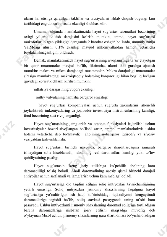 rlari bo‘yicha tuzilgan sug‘urta shartnomalari asosida o‘zbekiston respublikasida sug‘urta faoliyatini amalga oshirishga litsenziyasi bo‘lgan yuridik shaxslarga yo‘naltiriladigan mablag‘lar jismoniy shaxslarning jami daromadi sifatida e’tirof e’tilmasligi (hisoblanmasligi) ham ta’minlandi. yuqorida keltirib o’tilgan fikrlarni inobatga olgan holda, milliy va xorijiy tajribalar asosida mamlakatimiz hayot sug’urtasi xizmatlari bozorining rivojlanish tendensiyalari va istiqbollariga baho berish, hayot sug’urtasi sohasining rivojlanishiga ta’sir etuvchi omillarni va ularning ta’sir darjasini aniqlash, hayot sug’urtasini rivojlantirish bilan bog’liq fundamental muammolarni topish hamda ularni hal etishga qaratilgan takliflar va tavsiyalarni ishlab chiqish bugungi kun tartibidagi eng dolzarb masala ekanligi shubhasizdir. umuman olganda mamlakatimzida hayot sug’urtasi xizmatlari bozorining oxirgi yillarda o’sish darajasini ko’rish mumkin, ammo, hayot sug’urtasi mukofotlari o’tgan yildagiga qaraganda 2 barobar oshgan bo’lsada, umumiy natija yaimdagi ulushi 0,1% ekanligi mavjud imkoniyatlardan hamon yetarlicha foydalanilmaganligini bildiradi. demak, mamlakatimizda hayot sug’urtasining rivojlanishiga ta’sir etayotgan bir qator muammolar mavjud bo’lib, fikrimcha, ularni ikki guruhga ajratish mumkin: makro va mikro darajadagi muammolar. makro darajadagi …