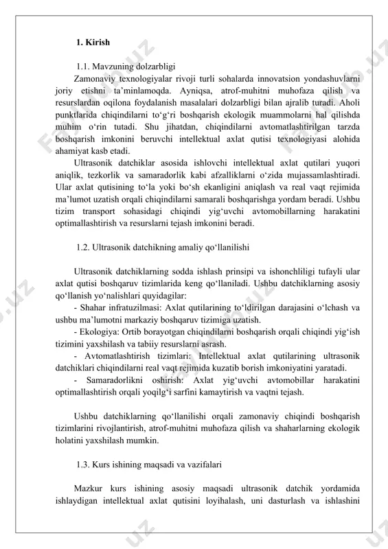 orqali chiqindilarni samarali boshqarishga yordam beradi. ushbu tizim transport sohasidagi chiqindi yig‘uvchi avtomobillarning harakatini optimallashtirish va resurslarni tejash imkonini beradi. 1.2. ultrasonik datchikning amaliy qo‘llanilishi ultrasonik datchiklarning sodda ishlash prinsipi va ishonchliligi tufayli ular axlat qutisi boshqaruv tizimlarida keng qo‘llaniladi. ushbu datchiklarning asosiy qo‘llanish yo‘nalishlari quyidagilar: - shahar infratuzilmasi: axlat qutilarining to‘ldirilgan darajasini o‘lchash va ushbu ma’lumotni markaziy boshqaruv tizimiga uzatish. - ekologiya: ortib borayotgan chiqindilarni boshqarish orqali chiqindi yig‘ish tizimini yaxshilash va tabiiy resurslarni asrash. - avtomatlashtirish tizimlari: intellektual axlat qutilarining ultrasonik datchiklari chiqindilarni real vaqt rejimida kuzatib borish imkoniyatini yaratadi. - samaradorlikni oshirish: axlat yig‘uvchi avtomobillar harakatini optimallashtirish orqali yoqilg‘i sarfini kamaytirish va vaqtni tejash. ushbu datchiklarning qo‘llanilishi orqali zamonaviy chiqindi boshqarish tizimlarini rivojlantirish, atrof-muhitni muhofaza qilish va shaharlarning ekologik holatini yaxshilash mumkin. 1.3. kurs ishining maqsadi va vazifalari mazkur kurs ishining asosiy maqsadi ultrasonik datchik yordamida ishlaydigan intellektual axlat qutisini loyihalash, uni dasturlash va ishlashini sinovdan o‘tkazishdir. …