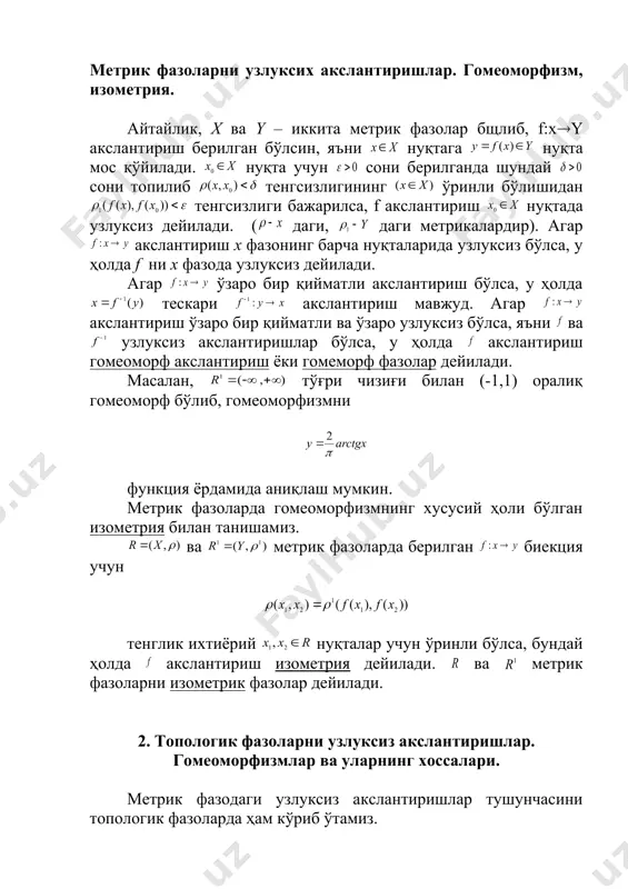 иш изометрия дейилади. ва метрик фазоларни изометрик фазолар дейилади. 2. топологик фазоларни узлуксиз акслантиришлар. гомеоморфизмлар ва уларнинг хоссалари. метрик фазодаги узлуксиз акслантиришлар тушунчасини топологик фазоларда ҳам кўриб ўтамиз. таъриф. ( ), (у,t) топологик фазолар, f : х(у акслантириш ва х0(х бўлсин. агар f (х0)=у нуқтанинг ҳар бир атрофи учун нинг шартни қаноатлантириш х0 нуқтада узлуксиз дейилади. хусусан, x топологик фазони тўғри чизиққа узлуксиз акслантириш x фазодаги узлуксиз функция дейилади. топологик фазоларни узлуксиз акслантиришни очиқ тўпламлар ёрдамида ҳам таърифлаш мумкин. 1-теорема. топологик фазони ( ) топологик фазога акслантириш узлуксиз бўлиши учун y фазодаги ҳар бир очиқ тўпламнинг x фазодаги асли (прообрази) очиқ тўплам ( ) бўлиши зарур ва етарлидир. 2-теорема. топологик фазони ( ) топологик фазога акслантириш узлуксиз бўлиши учун y даги ҳар бир ёпиқ тўпламнинг x даги асли ёпиқ тўплам бўлиши зарур ва етарлидир. 3-теорема. x,y,z топологик фазолар ва , узлуксиз акслантиришлар бўлсин. у ҳолда акслантириш ҳам узлуксиздир. (бу ерда …