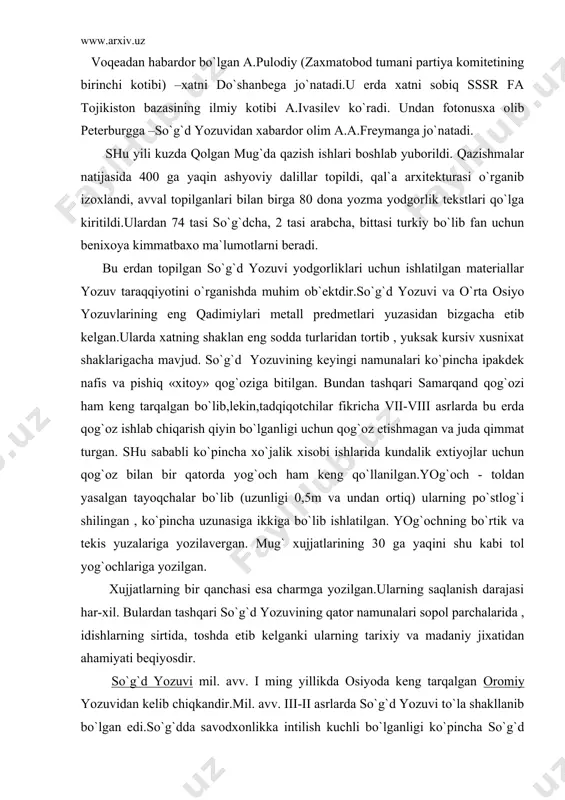 ing bir qanchasi esa charmga yozilgan.ularning saqlanish darajasi har-xil. bulardan tashqari so`g`d yozuvining qator namunalari sopol parchalarida , idishlarning sirtida, toshda etib kelganki ularning tarixiy va madaniy jixatidan ahamiyati beqiyosdir. so`g`d yozuvi mil. avv. i ming yillikda osiyoda keng tarqalgan oromiy yozuvidan kelib chiqkandir.mil. avv. iii-ii asrlarda so`g`d yozuvi to`la shakllanib bo`lgan edi.so`g`dda savodxonlikka intilish kuchli bo`lganligi ko`pincha so`g`d davlatining ichki iqtisodiy taraqqiyoti ham savodxonlikni talab qilar edi.shuning uchun ham so`g`diyona savod o`rgatish maktablari , kotiblik san`ati maktablari bo`lgan. 1965 yili panjikentdan topilgan so`g`d alifbesi bitilgan mashq taxtachasi , mavrdan sopolga bitilgan kotib mashqlari bu fikrni isbotlashi mumkin. endi bevosita qolgan mug`ddan ba`zi epigrafik yodgorliklar haqida , bu yozma yodgorliklar o`sha paytda so`g`dning xo`jalik ishlari, bir qator yuridik xujjatlar,arab noibining xatlari, devashtich ko`zg`oloni haqidadir. bizga ma`lumki, devashtich qo`zg`oloni bostirilgach , dastlab u avf etildi, keyinchalik arbinjon degan erda dorga osib o`ldirildi. bu voqea 722 milodiy yilda bo`lgan. olimlar tomonidan o`qilgan …