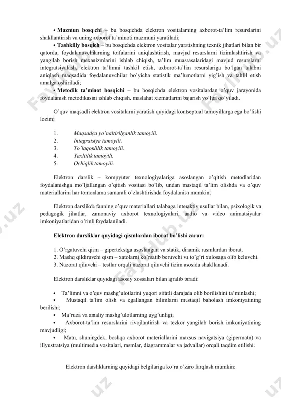 elektron vositalar yaratishning texnik jihatlari bilan bir qatorda, foydalanuvchilarning toifalarini aniqlashtirish, mavjud resurslarni tizimlashtirish va yangilab borish mexanizmlarini ishlab chiqish, ta’lim muassasalaridagi mavjud resurslarni integratsiyalash, elektron ta’limni tashkil etish, axborot-ta’lim resurslariga bo’lgan talabni aniqlash maqsadida foydalanuvchilar bo’yicha statistik ma’lumotlarni yig’ish va tahlil etish amalga oshiriladi; · metodik ta’minot bosqichi – bu bosqichda elektron vositalardan o’quv jarayonida foydalanish metodikasini ishlab chiqish, maslahat xizmatlarini bajarish yo’lga qo’yiladi. o’quv maqsadli elektron vositalarni yaratish quyidagi kontseptual tamoyillarga ega bo’lishi lozim: 1. maqsadga yo’naltirilganlik tamoyili. 2. integratsiya tamoyili. 3. to’laqonlilik tamoyili. 4. yaxlitlik tamoyili. 5. ochiqlik tamoyili. elektron darslik – kompyuter texnologiyalariga asoslangan o’qitish metodlaridan foydalanishga mo’ljallangan o’qitish vositasi bo’lib, undan mustaqil ta’lim olishda va o’quv materiallarini har tomonlama samarali o’zlashtirishda foydalanish mumkin. elektron darslikda fanning o’quv materiallari talabaga interaktiv usullar bilan, psixologik va pedagogik jihatlar, zamonaviy axborot texnologiyalari, audio va video animatsiyalar imkoniyatlaridan o’rinli foydalaniladi. elektron darsliklar quyidagi qismlardan iborat bo’lishi zarur: 1. o’rgatuvchi …