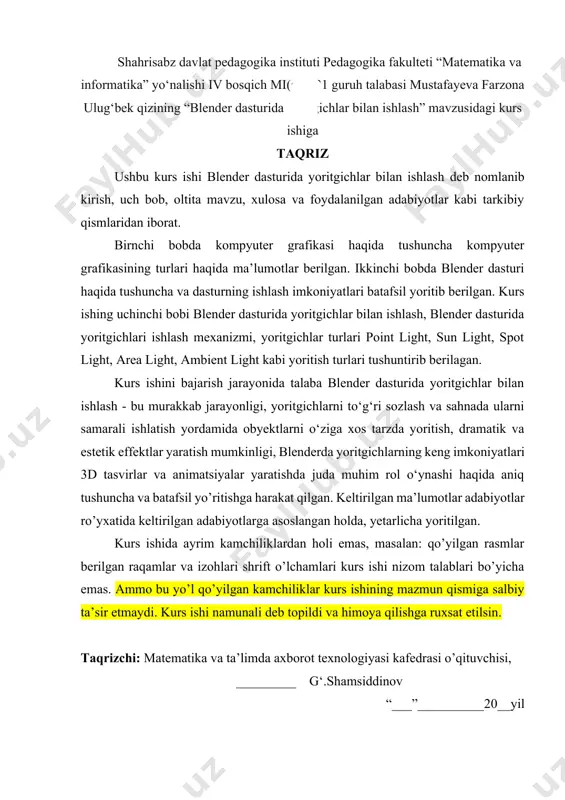 atsiyalar yaratishda juda muhim rol o‘ynashi haqida aniq tushuncha va batafsil yo’ritishga harakat qilgan. keltirilgan ma’lumotlar adabiyotlar ro’yxatida keltirilgan adabiyotlarga asoslangan holda, yetarlicha yoritilgan. kurs ishida ayrim kamchiliklardan holi emas, masalan: qo’yilgan rasmlar berilgan raqamlar va izohlari shrift o’lchamlari kurs ishi nizom talablari bo’yicha emas. ammo bu yo’l qo’yilgan kamchiliklar kurs ishining mazmun qismiga salbiy ta’sir etmaydi. kurs ishi namunali deb topildi va himoya qilishga ruxsat etilsin. taqrizchi: matematika va ta’limda axborot texnologiyasi kafedrasi o’qituvchisi, _________ g‘.shamsiddinov “___”__________20__yil mundarija kirish 4 i bob. kompyuter grafikasi haqida. 8 1.1-§. kompyuter grafikasi haqida tushuncha va uning turlari 8 1.2-§. kompyuter grafikasida dasturiy o‘lchovlar, grafik dastur turlari 13 ii bob. blender dasturi. 16 2.1-§. 3d grafik muharrirlari va ularning imkoniyatlari. 16 2.2-§. blender dasturi haqida tushuncha, dastur interfeysi 20 iii. blender dasturida yoritgichlar bilan ishlash 23 3.1-§. blender yoritgichlari haqida umumiy tushuncha 23 3.2-§. blender yoritgichlari ishlash mexanizmi 26 xulosa 30 foydalanilgan adabiyotlar …