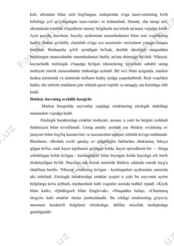 'rgan - kechirganlari uydirmalar zamirida aks ettiriladi. etiologik harakterdagi ertaklar syujeti u yoki bu xayvonni ayrim belgilarga ko'ra ayblash, masharalash kabi voqealar asosida tashkil topadi. «kiyik bilan kadi», «qaldirgoch bilan zinglovuk», «muqaddas baliq», «chummoq shog'ol» kabi ertaklar shular jumlasidandir. bu xildagi ertaklarning g'oyaviy mazmuni harakterli belgilarni isbotlashga, dalillar misolida tasdiqlashga qaratilgandir. ibtidoiy jamiyatning chorvachilik bosqichi. bu bosqich ba'zi hayvonlarni xonakilashtirish jarayoni bilan izohlanadi. mazkur jarayon uy hayvonlari bilan yovvoyi hayvonlarga bo'lgan munosabatni yuzaga keltirdi va bu munosabat mazkur tipdagi ertaklar tabiatida o'ziga xos o'zgarishlar yasadi: a) syujet tarkibida uy hayvonlari bilan yovvoyi hayvonlar o'rtasidagi o'zaro kurashlarga asoslangan to'qnashuv motivi vujudga keldi; b) voqea va hodisalar talqinida badiylikning o'ziga xos namunalari ko'zga tashlanadi. bo'rining qonxo'rligi, qashqirning tulki bilan ayyorona munosabati, echki buzoq, xo'roz, qo'y kabi uy hayvonlarining o'ta dono va tadbirkorlik kabi sifatlari ma'naviy to'qnashuvlarda aqliy sinovning dastlabki badiiy namunalarini yuzaga keltirdi. bu xildagi badiiy jihatlar «bo'ri bilan echki», «echki, buzoq, …