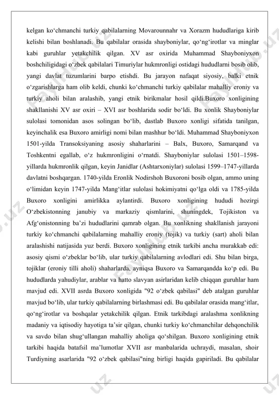 di hozirgi o‘zbekistonning janubiy va markaziy qismlarini, shuningdek, tojikiston va afg‘onistonning ba’zi hududlarini qamrab olgan. bu xonlikning shakllanish jarayoni turkiy ko‘chmanchi qabilalarning mahalliy eroniy (tojik) va turkiy (sart) aholi bilan aralashishi natijasida yuz berdi. buxoro xonligining etnik tarkibi ancha murakkab edi: asosiy qismi o‘zbeklar bo‘lib, ular turkiy qabilalarning avlodlari edi. shu bilan birga, tojiklar (eroniy tilli aholi) shaharlarda, ayniqsa buxoro va samarqandda ko‘p edi. bu hududlarda yahudiylar, arablar va hatto slavyan asirlaridan kelib chiqqan guruhlar ham mavjud edi. xvii asrda buxoro xonligida "92 o‘zbek qabilasi" deb atalgan guruhlar mavjud bo‘lib, ular turkiy qabilalarning birlashmasi edi. bu qabilalar orasida mang‘itlar, qo‘ng‘irotlar va boshqalar yetakchilik qilgan. etnik tarkibdagi aralashma xonlikning madaniy va iqtisodiy hayotiga ta’sir qilgan, chunki turkiy ko‘chmanchilar dehqonchilik va savdo bilan shug‘ullangan mahalliy aholiga qo‘shilgan. buxoro xonligining etnik tarkibi haqida batafsil ma’lumotlar xvii asr manbalarida uchraydi, masalan, shoir turdiyning asarlarida "92 o‘zbek qabilasi"ning birligi haqida gapiriladi. bu qabilalar asosan turkiy …
