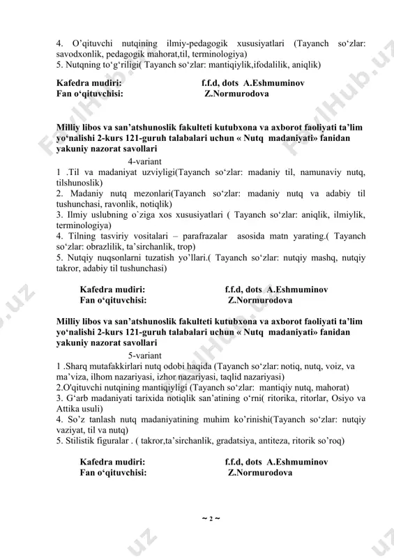 nutq oldiga qo‘yiladigan talablar, og‘zaki nutq, yozma nutq) 3. badiiy uslubning o`ziga xos xususiyatlari. (tayanch so‘zlar: jozibadorlik, estetiklik, obrazlilik ) 4. o’qituvchi nutqining ilmiy-pedagogik xususiyatlari (tayanch so‘zlar: savodxonlik, pedagogik mahorat,til, terminologiya) 5. nutqning to‘g‘riligi( tayanch so‘zlar: mantiqiylik,ifodalilik, aniqlik) kafedra mudiri: f.f.d, dots a.eshmuminov fan o‘qituvchisi: z.normurodova milliy libos va san’atshunoslik fakulteti kutubxona va axborot faoliyati ta’lim yo‘nalishi 2-kurs 121-guruh talabalari uchun « nutq madaniyati» fanidan yakuniy nazorat savollari 4-variant 1 .til va madaniyat uzviyligi(tayanch so‘zlar: madaniy til, namunaviy nutq, tilshunoslik) 2. madaniy nutq mezonlari(tayanch so‘zlar: madaniy nutq va adabiy til tushunchasi, ravonlik, notiqlik) 3. ilmiy uslubning o`ziga xos xususiyatlari ( tayanch so‘zlar: aniqlik, ilmiylik, terminologiya) 4. tilning tasviriy vositalari – parafrazalar asosida matn yarating.( tayanch so‘zlar: obrazlilik, ta’sirchanlik, trop) 5. nutqiy nuqsonlarni tuzatish yo’llari.( tayanch so‘zlar: nutqiy mashq, nutqiy takror, adabiy til tushunchasi) kafedra mudiri: f.f.d, dots a.eshmuminov fan o‘qituvchisi: z.normurodova milliy libos va san’atshunoslik fakulteti kutubxona va axborot faoliyati …