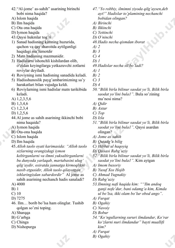 ang 5) haromga nazar qilishdan tiyiling 6) qo‘lingizni haromdan torting. 7) zino qilishdan o’zingizni asrang 8) birovni g’iybat qilmang. a) 8 barchasi b) 7 1,2,3,5,6,7,8 c) 5 1,2,3,4,8 d) 6 1,2,3,4,5,6 34. ikkinchi farishta nima deb duo qiladi? “abu hurayra (r.a.)dan rivoyat qilindi: “rasululloh (s.a.v.) dedilar: “bandalar tong ottirgan kun borki, unda ikki farishta tushib, ulardan biri: “allohim! infoq qiluvchiga o‘rnini qoplaydigan narsa ato et”, deydi” a) ikkinchisi: “allohim! xasis, ziqnalarga o’lim bergin” b) ikkinchisi: “allohim! xasis, ziqnalarga talofot bergin” c) ikkinchisi: “allohim! xasis, ziqnalarga do’zzax bergin” d) hamma javob to’g’ri 35. imom buxoriyning yozgan asarlarining soni nechta ? a) o’ndan ortiq ta b) yigirmaga yaqin c) 4 jild d) yigirmadan ortiq 36. quyidagi asarlar muallifini aniqlang. “al-jome’ as-sahih”, “al-adab al-mufrad”, “at-ta’rix as-sag‘ir”, “at-ta’rix al-avsot”, “at-ta’rix al-kabir”, “kitob al-ilal”, “barr ul-volidayn”, “asomi us-sahoba”, “kitob al-kuna” a) termiziy b) buxoriy c) xoja d) ibn saloh 37. “al-jome’ as-sahih” asari yana qanday …