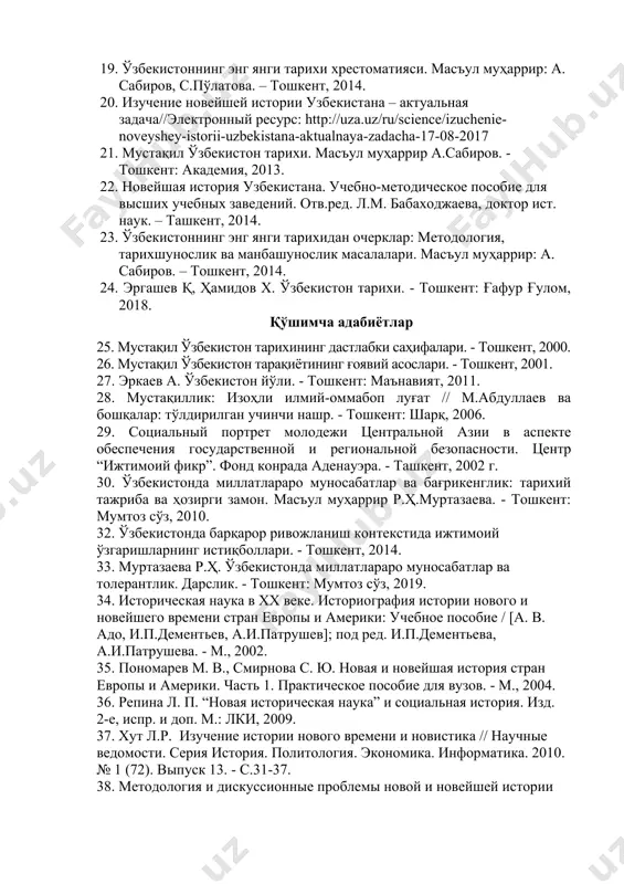 татей / отв. ред. сост. а.к.аликберов, м.а.рахимов / российская акад. наук. ин-т востоковедения. ин-т истории ан руз. — м.: институт востоковедения ран, 2018. — 304 с. 19. ўзбекистоннинг энг янги тарихи хрестоматияси. масъул муҳаррир: а. сабиров, с.пўлатова. – тошкент, 2014. 20. изучение новейшей истории узбекистана – актуальная задача//электронный ресурс: http://uza.uz/ru/science/izuchenie-noveyshey-istorii-uzbekistana-aktualnaya-zadacha-17-08-2017 21. мустақил ўзбекистон тарихи. масъул муҳаррир а.сабиров. - тошкент: академия, 2013. 22. новейшая история узбекистана. учебно-методическое пособие для высших учебных заведений. отв.ред. л.м. бабаходжаева, доктор ист. наук. – ташкент, 2014. 23. ўзбекистоннинг энг янги тарихидан очерклар: методология, тарихшунослик ва манбашунослик масалалари. масъул муҳаррир: а. сабиров. – тошкент, 2014. 24. эргашев қ, ҳамидов х. ўзбекистон тарихи. - тошкент: ғафур ғулом, 2018. қўшимча адабиётлар 25. мустақил ўзбекистон тарихининг дастлабки саҳифалари. - тошкент, 2000. 26. мустақил ўзбекистон тарақиётининг ғоявий асослари. - тошкент, 2001. 27. эркаев а. ўзбекистон йўли. - тошкент: маънавият, 2011. 28. мустақиллик: изоҳли илмий-оммабоп луғат // м.абдуллаев ва бошқалар: тўлдирилган учинчи …