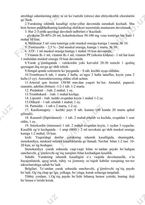 , ertalabki gigiyenik gimnastika mashg`ulotlarini muntazam bajarish, zararli odatlardan voz kechish, me`yorida ovqatlanish, atrofdagi odamlarning ruhiy ta`sir ko`rsatishi (stress) dan ehtiyotkorlik choralarini qo`llash. 2.yurakning ishemik kasalligi oylar-yillar davomida surunkali kechadi. shu bois bemor poliklinikaning kardiolog shifokori nazoratida muntazam davolanadi. 3. har 2-3 oyda quyidagi davolash tadbirlari o`tkaziladi: - glyukoza 20-40%-20 ml, kokarboksilaza 50-100 mg vena tomiriga har kuni 1 mahal 10 kun; 4. mildranat 5 ml vena tomiriga yoki muskul orasiga kuniga 1 marta, № 10. 5. tiotriazolin – 2,5 % - 2ml muskul orasiga, kuniga 1 marta, № 10. 6. atf- 1 ml muskul orasiga kuniga 1 mahal 10 kun davomida; 7.vitamin b1-1 ml, vitamin b6-1 ml, vitamin pp (nikotin kislota) - 1 ml har kuni 1 mahaldan muskul orasiga 10 kun davomida. 8.yurak g`ijimlaganda - valokordin yoki korvalol 20-30 tomchi 1 qoshiq qaynagan iliq suvga qo`shib ichish. 9.simgal qonda xolesterin ko`payganda – ѕ tab, kechki uyqu oldidan. 10.tromboass-ѕ …