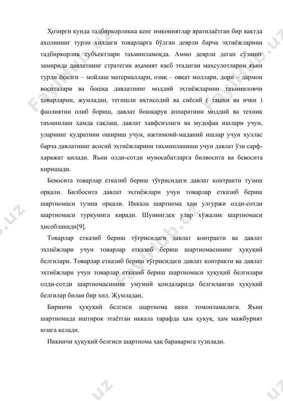 ни таъминловчи товарларни, жумладан, тегишли иқтисодий ва сиёсий ( ташқи ва ички ) фаолиятни олиб бориш, давлат бошқарув аппаратини моддий ва техник таъминлаш ҳамда сақлаш, давлат хавфсизлиги ва мудофаа ишлари учун, уларнинг қудратини ошириш учун, ижтимоий-маданий ишлар учун хуллас барча давлатнинг асосий эҳтиёжларини таъминланиши учун давлат ўзи сарф-харажат қилади. яъни олди-сотди муносабатларга билвосита ва бевосита киришади. бевосита товарлар етказиб бериш тўғрисидаги давлат контракти тузиш орқали. билбосита давлат эҳтиёжлари учун товарлар етказиб бериш шартномаси тузиш орқали. иккала шартнома ҳам улгуржи олди-сотди шартномаси туркумига киради. шунингдек улар хўжалик шартномаси ҳисобланади[9]. товарлар етказиб бериш тўғрисидаги давлат контракти ва давлат эҳтиёжлари учун товарлар етказиб бериш шартномасининг ҳуқуқий белгилари. товарлар етказиб бериш тўғрисидаги давлат контракти ва давлат эҳтиёжлари учун товарлар етказиб бериш шартномаси ҳуқуқий белгилари олди-сотди шартномасининг умумий қоидаларида белгиланган ҳуқуқий белгилар билан бир хил. жумладан, биринчи ҳуқуқий белгиси шартнома икки томонламалиги. яъни шартномада иштирок этаётган иккала тарафда ҳам ҳуқуқ, ҳам мажбурият юзага келади. иккинчи …