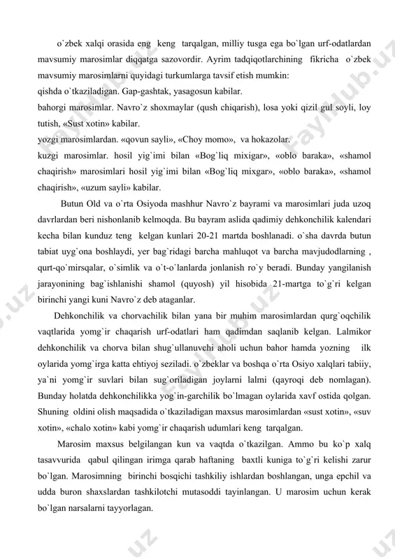 il gul soyli, loy tutish, «sust xotin» kabilar. yozgi marosimlardan. «qovun sayli», «choy momo», va hokazolar. kuzgi marosimlar. hosil yig`imi bilan «bog`liq mixigar», «oblo baraka», «shamol chaqirish» marosimlari hosil yig`imi bilan «bog`liq mixgar», «oblo baraka», «shamol chaqirish», «uzum sayli» kabilar. butun old va o`rta osiyoda mashhur navro`z bayrami va marosimlari juda uzoq davrlardan beri nishonlanib kelmoqda. bu bayram aslida qadimiy dehkonchilik kalendari kecha bilan kunduz teng kelgan kunlari 20-21 martda boshlanadi. o`sha davrda butun tabiat uyg`ona boshlaydi, yer bag`ridagi barcha mahluqot va barcha mavjudodlarning , qurt-qo`mirsqalar, o`simlik va o`t-o`lanlarda jonlanish ro`y beradi. bunday yangilanish jarayonining bag`ishlanishi shamol (quyosh) yil hisobida 21-martga to`g`ri kelgan birinchi yangi kuni navro`z deb ataganlar. dehkonchilik va chorvachilik bilan yana bir muhim marosimlardan qurg`oqchilik vaqtlarida yomg`ir chaqarish urf-odatlari ham qadimdan saqlanib kelgan. lalmikor dehkonchilik va chorva bilan shug`ullanuvchi aholi uchun bahor hamda yozning ilk oylarida yomg`irga katta ehtiyoj seziladi. o`zbeklar va boshqa o`rta osiyo xalqlari tabiiy, …