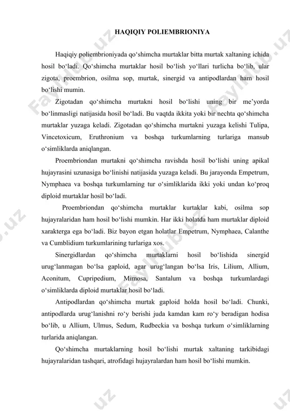 i xromosomaga ega bo‘ladi. farqi shundaki, zigota, proembrion, osilma sop, urug‘langan sinergid va antipod hujayralaridan hosil bo‘lgan murtaklar ota va ona xromosomalariga ega bo‘ladi, shu bilan bir vaqtda integument yoki nutsellus hujayralaridan hosil bo‘lgan murtaklar faqat ona o‘simlikning xromosomalariga ega bo‘ladi. soxta poliembrioniya soxta poliembrioniya hodisasi har bir urug‘da bir nechta murtak xalta yoki har birida faqat bittadan murtak hosil bo‘lishi bilan xarakterlanadi va quyidagi holatlarda ro‘y beradi. 1. ikki yoki bir nechta urug‘kurtak o‘zaro qo‘shilib o‘sadi, ularning har birini ichida o‘z murtak xaltasi hosil bo‘lib, urug‘lanishdan keyin murtaklar yuzaga keladi. bunday jarayon pyrus, loranthus, lepidium va boshqa turkum o‘simliklarda kuzatiladi. 2. bitta urug‘kurtak ikkiga yoki bir nechtaga ajraladi. ajralgan urug‘kurtaklarda murtak xaltalar hosil bo‘lib, ulardan murtak yuzaga keladi. bunday jarayon orchis, caffea, iris, gymnadonia va boshqa turkum o‘simliklarda ro‘y beradi. 3. aynan bitta urug‘kurtakning o‘zida me’yorida hosil bo‘ladigan murtak xaltadan tashqari asporik murtak xaltalar ham yuzaga keladi. bu jarayon …